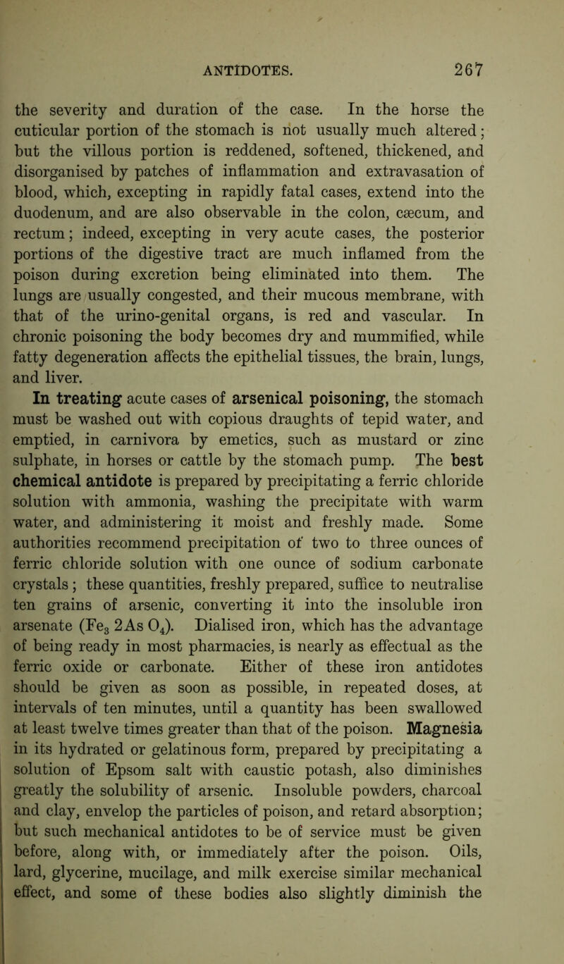 the severity and duration of the case. In the horse the cuticular portion of the stomach is riot usually much altered; but the villous portion is reddened, softened, thickened, and disorganised by patches of inflammation and extravasation of blood, which, excepting in rapidly fatal cases, extend into the duodenum, and are also observable in the colon, csecum, and rectum; indeed, excepting in very acute cases, the posterior portions of the digestive tract are much inflamed from the poison during excretion being eliminated into them. The lungs are usually congested, and their mucous membrane, with that of the urino-genital organs, is red and vascular. In chronic poisoning the body becomes dry and mummified, while fatty degeneration affects the epithelial tissues, the brain, lungs, and liver. In treating acute cases of arsenical poisoning, the stomach must be washed out with copious draughts of tepid water, and emptied, in carnivora by emetics, such as mustard or zinc sulphate, in horses or cattle by the stomach pump. The best chemical antidote is prepared by precipitating a ferric chloride solution with ammonia, washing the precipitate with warm water, and administering it moist and freshly made. Some authorities recommend precipitation of two to three ounces of ferric chloride solution with one ounce of sodium carbonate crystals; these quantities, freshly prepared, suffice to neutralise ten grains of arsenic, converting it into the insoluble iron arsenate (Fe3 2 As 04). Dialised iron, which has the advantage of being ready in most pharmacies, is nearly as effectual as the ferric oxide or carbonate. Either of these iron antidotes should be given as soon as possible, in repeated doses, at intervals of ten minutes, until a quantity has been swallowed at least twelve times greater than that of the poison. Magnesia in its hydrated or gelatinous form, prepared by precipitating a solution of Epsom salt with caustic potash, also diminishes greatly the solubility of arsenic. Insoluble powders, charcoal and clay, envelop the particles of poison, and retard absorption; but such mechanical antidotes to be of service must be given before, along with, or immediately after the poison. Oils, lard, glycerine, mucilage, and milk exercise similar mechanical effect, and some of these bodies also slightly diminish the