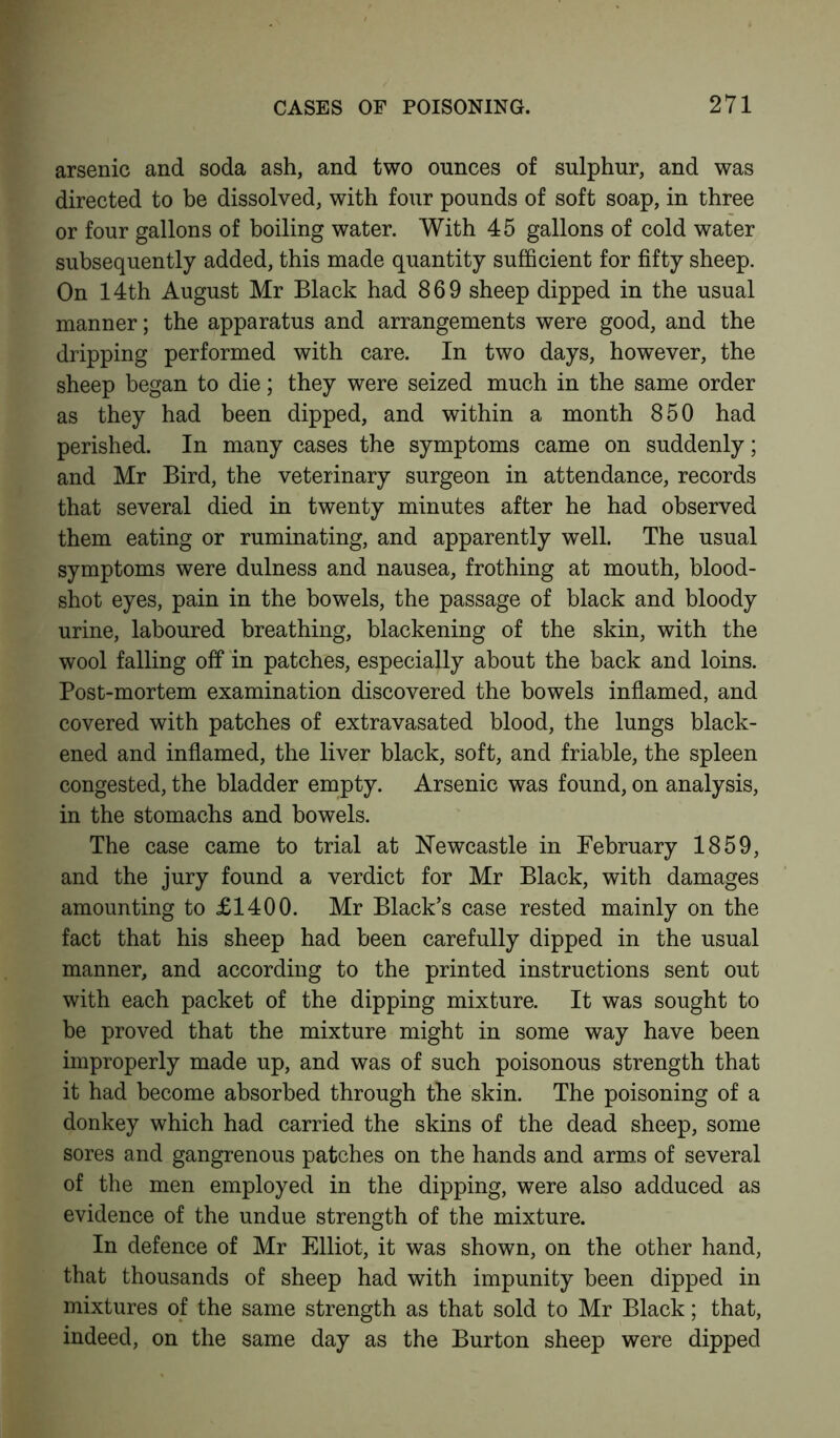 arsenic and soda ash, and two ounces of sulphur, and was directed to be dissolved, with four pounds of soft soap, in three or four gallons of boiling water. With 45 gallons of cold water subsequently added, this made quantity sufficient for fifty sheep. On 14th August Mr Black had 869 sheep dipped in the usual manner; the apparatus and arrangements were good, and the dripping performed with care. In two days, however, the sheep began to die; they were seized much in the same order as they had been dipped, and within a month 850 had perished. In many cases the symptoms came on suddenly; and Mr Bird, the veterinary surgeon in attendance, records that several died in twenty minutes after he had observed them eating or ruminating, and apparently well. The usual symptoms were dulness and nausea, frothing at mouth, blood- shot eyes, pain in the bowels, the passage of black and bloody urine, laboured breathing, blackening of the skin, with the wool falling off in patches, especially about the back and loins. Post-mortem examination discovered the bowels inflamed, and covered with patches of extravasated blood, the lungs black- ened and inflamed, the liver black, soft, and friable, the spleen congested, the bladder empty. Arsenic was found, on analysis, in the stomachs and bowels. The case came to trial at Newcastle in February 1859, and the jury found a verdict for Mr Black, with damages amounting to £1400. Mr Black’s case rested mainly on the fact that his sheep had been carefully dipped in the usual manner, and according to the printed instructions sent out with each packet of the dipping mixture. It was sought to be proved that the mixture might in some way have been improperly made up, and was of such poisonous strength that it had become absorbed through the skin. The poisoning of a donkey which had carried the skins of the dead sheep, some sores and gangrenous patches on the hands and arms of several of the men employed in the dipping, were also adduced as evidence of the undue strength of the mixture. In defence of Mr Elliot, it was shown, on the other hand, that thousands of sheep had with impunity been dipped in mixtures of the same strength as that sold to Mr Black; that, indeed, on the same day as the Burton sheep were dipped