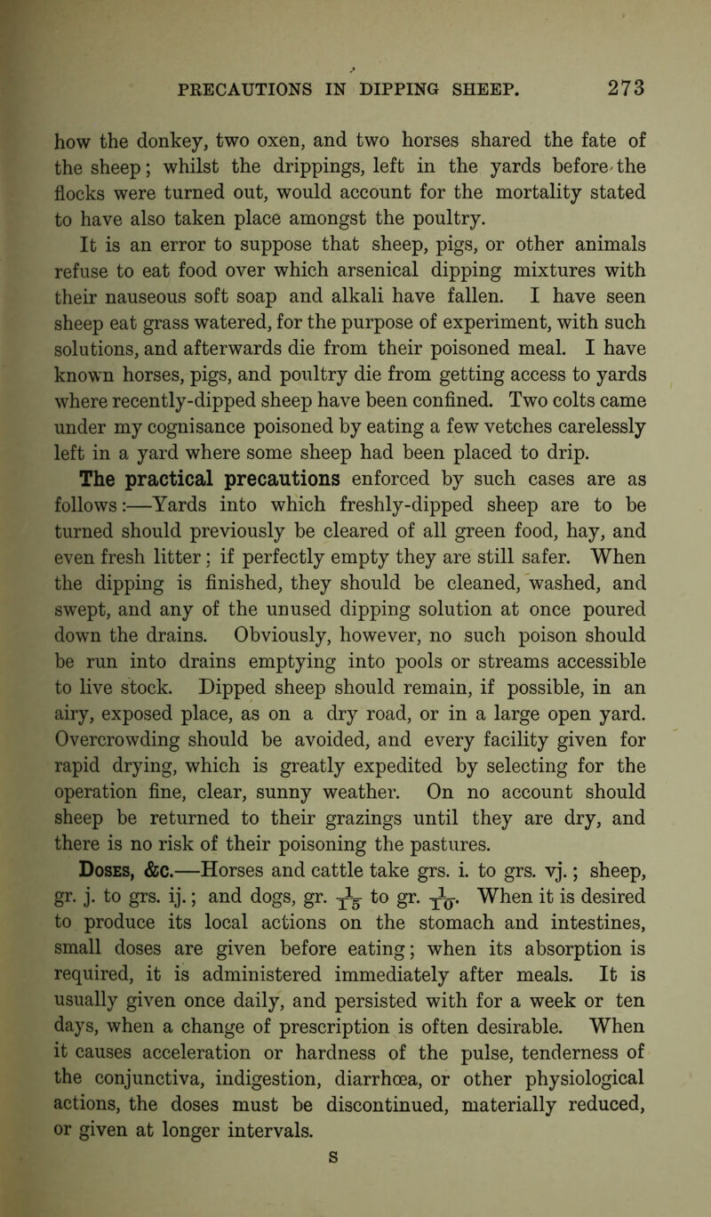 how the donkey, two oxen, and two horses shared the fate of the sheep; whilst the drippings, left in the yards before'the flocks were turned out, would account for the mortality stated to have also taken place amongst the poultry. It is an error to suppose that sheep, pigs, or other animals refuse to eat food over which arsenical dipping mixtures with their nauseous soft soap and alkali have fallen. I have seen sheep eat grass watered, for the purpose of experiment, with such solutions, and afterwards die from their poisoned meal. I have known horses, pigs, and poultry die from getting access to yards where recently-dipped sheep have been confined. Two colts came under my cognisance poisoned by eating a few vetches carelessly left in a yard where some sheep had been placed to drip. The practical precautions enforced by such cases are as follows:—Yards into which freshly-dipped sheep are to be turned should previously be cleared of all green food, hay, and even fresh litter; if perfectly empty they are still safer. When the dipping is finished, they should be cleaned, washed, and swept, and any of the unused dipping solution at once poured down the drains. Obviously, however, no such poison should be run into drains emptying into pools or streams accessible to live stock. Dipped sheep should remain, if possible, in an airy, exposed place, as on a dry road, or in a large open yard. Overcrowding should be avoided, and every facility given for rapid drying, which is greatly expedited by selecting for the operation fine, clear, sunny weather. On no account should sheep be returned to their grazings until they are dry, and there is no risk of their poisoning the pastures. Doses, &c.—Horses and cattle take grs. i. to grs. vj.; sheep, gr. j. to grs. ij.; and dogs, gr. to gr. y1^. When it is desired to produce its local actions on the stomach and intestines, small doses are given before eating; when its absorption is required, it is administered immediately after meals. It is usually given once daily, and persisted with for a week or ten days, when a change of prescription is often desirable. When it causes acceleration or hardness of the pulse, tenderness of the conjunctiva, indigestion, diarrhoea, or other physiological actions, the doses must be discontinued, materially reduced, or given at longer intervals. s