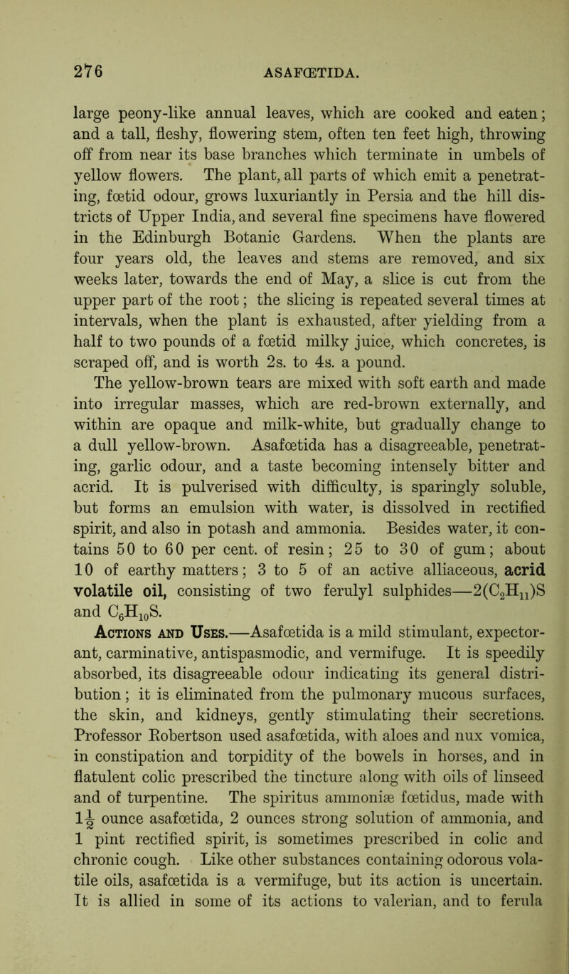 large peony-like annual leaves, which are cooked and eaten; and a tall, fleshy, flowering stem, often ten feet high, throwing off from near its base branches which terminate in umbels of yellow flowers. The plant, all parts of which emit a penetrat- ing, foetid odour, grows luxuriantly in Persia and the hill dis- tricts of Upper India, and several fine specimens have flowered in the Edinburgh Botanic Gardens. When the plants are four years old, the leaves and stems are removed, and six weeks later, towards the end of May, a slice is cut from the upper part of the root; the slicing is repeated several times at intervals, when the plant is exhausted, after yielding from a half to two pounds of a foetid milky juice, which concretes, is scraped off, and is worth 2s. to 4s. a pound. The yellow-brown tears are mixed with soft earth and made into irregular masses, which are red-brown externally, and within are opaque and milk-white, but gradually change to a dull yellow-brown. Asafoetida has a disagreeable, penetrat- ing, garlic odour, and a taste becoming intensely bitter and acrid. It is pulverised with difficulty, is sparingly soluble, but forms an emulsion with water, is dissolved in rectified spirit, and also in potash and ammonia. Besides water, it con- tains 50 to 60 per cent, of resin; 25 to 30 of gum; about 10 of earthy matters; 3 to 5 of an active alliaceous, acrid volatile oil, consisting of two ferulyl sulphides—2(C2Hn)S and C6H10S. Actions and Uses.—Asafoetida is a mild stimulant, expector- ant, carminative, antispasmodic, and vermifuge. It is speedily absorbed, its disagreeable odour indicating its general distri- bution ; it is eliminated from the pulmonary mucous surfaces, the skin, and kidneys, gently stimulating their secretions. Professor Bobertson used asafoetida, with aloes and nux vomica, in constipation and torpidity of the bowels in horses, and in flatulent colic prescribed the tincture along with oils of linseed and of turpentine. The spiritus ammoniae foetidus, made with 1-^ ounce asafoetida, 2 ounces strong solution of ammonia, and 1 pint rectified spirit, is sometimes prescribed in colic and chronic cough. Like other substances containing odorous vola- tile oils, asafoetida is a vermifuge, but its action is uncertain. It is allied in some of its actions to valerian, and to ferula