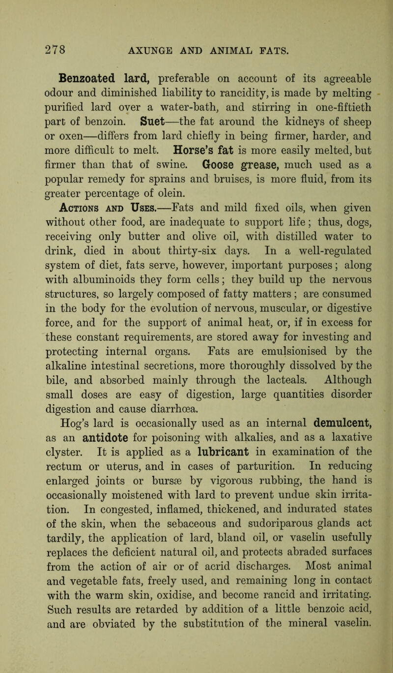 Benzoated lard, preferable on account of its agreeable odour and diminished liability to rancidity, is made by melting purified lard over a water-bath, and stirring in one-fiftieth part of benzoin. Suet—the fat around the kidneys of sheep or oxen—differs from lard chiefly in being firmer, harder, and more difficult to melt. Horse’s fat is more easily melted, but firmer than that of swine. Goose grease, much used as a popular remedy for sprains and bruises, is more fluid, from its greater percentage of olein. Actions and Uses.—Fats and mild fixed oils, when given without other food, are inadequate to support life; thus, dogs, receiving only butter and olive oil, with distilled water to drink, died in about thirty-six days. In a well-regulated system of diet, fats serve, however, important purposes; along with albuminoids they form cells; they build up the nervous structures, so largely composed of fatty matters ; are consumed in the body for the evolution of nervous, muscular, or digestive force, and for the support of animal heat, or, if in excess for these constant requirements, are stored away for investing and protecting internal organs. Fats are emulsionised by the alkaline intestinal secretions, more thoroughly dissolved by the bile, and absorbed mainly through the lacteals. Although small doses are easy of digestion, large quantities disorder digestion and cause diarrhoea. Hog’s lard is occasionally used as an internal demulcent, as an antidote for poisoning with alkalies, and as a laxative clyster. It is applied as a lubricant in examination of the rectum or uterus, and in cases of parturition. In reducing enlarged joints or bursae by vigorous rubbing, the hand is occasionally moistened with lard to prevent undue skin irrita- tion. In congested, inflamed, thickened, and indurated states of the skin, when the sebaceous and sudoriparous glands act tardily, the application of lard, bland oil, or vaselin usefully replaces the deficient natural oil, and protects abraded surfaces from the action of air or of acrid discharges. Most animal and vegetable fats, freely used, and remaining long in contact with the warm skin, oxidise, and become rancid and irritating. Such results are retarded by addition of a little benzoic acid, and are obviated by the substitution of the mineral vaselin.