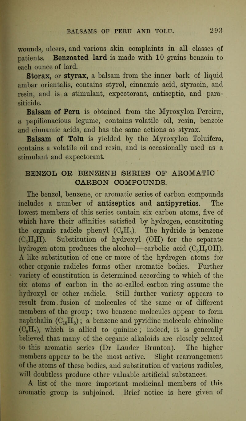 wounds, ulcers, and various skin complaints in all classes of patients. Benzoated lard is made with 10 grains benzoin to each ounce of lard. Storax, or styrax, a balsam from the inner bark of liquid ambar orientalis, contains styrol, cinnamic acid, styracin, and resin, and is a stimulant, expectorant, antiseptic, and para- siticide. Balsam of Peru is obtained from the Myroxylon Pereirse, a papilionacious legume, contains volatile oil, resin, benzoic and cinnamic acids, and has the same actions as styrax. Balsam of Tolu is yielded by the Myroxylon Toluifera, contains a volatile oil and resin, and is occasionally used as a stimulant and expectorant. BENZOL OR BENZENE SERIES OF AROMATIC CARBON COMPOUNDS. The benzol, benzene, or aromatic series of carbon compounds includes a number of antiseptics and antipyretics. The lowest members of this series contain six carbon atoms, five of which have their affinities satisfied by hydrogen, constituting the organic radicle phenyl (C6H5). The hydride is benzene (CcH5H). Substitution of hydroxyl (OH) for the separate hydrogen atom produces the alcohol—carbolic acid (C6H5OH). A like substitution of one or more of the hydrogen atoms for other organic radicles forms other aromatic bodies. Further variety of constitution is determined according to which of the six atoms of carbon in the so-called carbon ring assume the hydroxyl or other radicle. Still further variety appears to result from. fusion of molecules of the same or of different members of the group; two benzene molecules appear to form naphthalin (C10HS); a benzene and pyridine molecule chinoline (C9H7), which is allied to quinine; indeed, it is generally believed that many of the organic alkaloids are closely related to this aromatic series (Dr Lauder Brunton). The higher members appear to be the most active. Slight rearrangement of the atoms of these bodies, and substitution of various radicles, will doubtless produce other valuable artificial substances. A list of the more important medicinal members of this aromatic group is subjoined. Brief notice is here given of