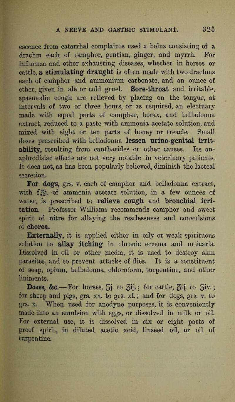 escence from catarrhal complaints used a bolus consisting of a drachm each of camphor, gentian, ginger, and myrrh. For influenza and other exhausting diseases, whether in horses or cattle, a stimulating draught is often made with two drachms each of cahiphor and ammonium carbonate, and an ounce of ether, given in ale or cold gruel. Sore-throat and irritable, spasmodic cough are relieved by placing on the tongue, at intervals of two or three hours, or as required, an electuary made with equal parts of camphor, borax, and belladonna extract, reduced to a paste with ammonia acetate solution, and mixed with eight or ten parts of honey or treacle. Small doses prescribed with belladonna lessen urino-genital irrit- ability, resulting from cantharides or other causes. Its an- aphrodisiac effects are not very notable in veterinary patients. It does not, as has been popularly believed, diminish the lacteal secretion. For dogs, grs. v. each of camphor and belladonna extract, with f3j. of ammonia acetate solution, in a few ounces of water, is prescribed to relieve cough and bronchial irri- tation. Professor Williams recommends camphor and sweet spirit of nitre for allaying the restlessness and convulsions of chorea. Externally, it is applied either in oily or weak spirituous solution to allay itching in chronic eczema and urticaria. Dissolved in oil or other media, it is used to destroy skin parasites, and to prevent attacks of flies. It is a constituent of soap, opium, belladonna, chloroform, turpentine, and other liniments. Doses, &c.—For horses, 3j* to 3ij- > for cattle, JJij- to 3iy* > for sheep and pigs, grs. xx. to grs. xl.; and for dogs, grs. v. to grs. x. When used for anodyne purposes, it is conveniently made into an emulsion with eggs, or dissolved in milk or oil. For external use, it is dissolved in six or eight parts of proof spirit, in diluted acetic acid, linseed oil, or oil of turpentine.