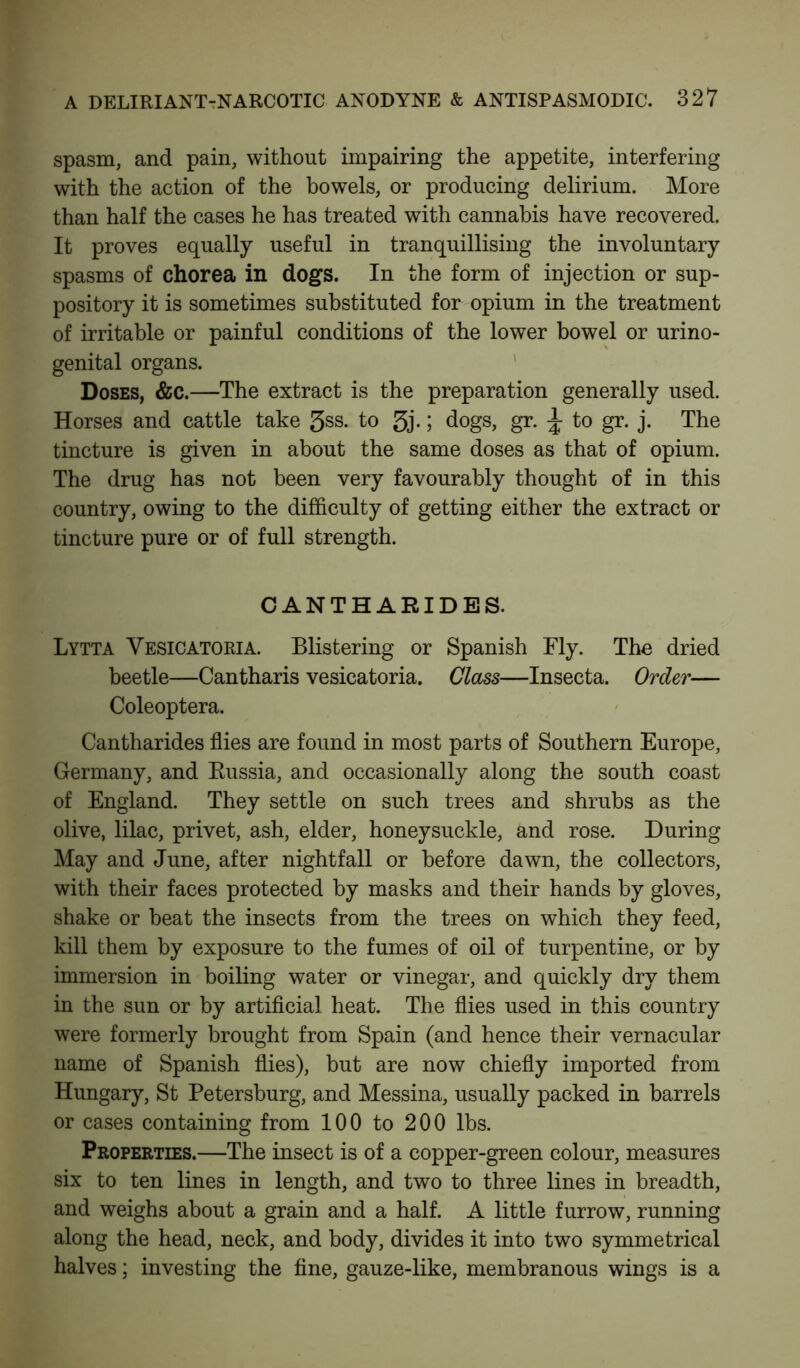 spasm, and pain, without impairing the appetite, interfering with the action of the bowels, or producing delirium. More than half the cases he has treated with cannabis have recovered. It proves equally useful in tranquillising the involuntary spasms of chorea in dogs. In the form of injection or sup- pository it is sometimes substituted for opium in the treatment of irritable or painful conditions of the lower bowel or urino- genital organs. Doses, &c.—The extract is the preparation generally used. Horses and cattle take 5ss. to 3j- J dogs, gr. \ to gr. j. The tincture is given in about the same doses as that of opium. The drug has not been very favourably thought of in this country, owing to the difficulty of getting either the extract or tincture pure or of full strength. CANTHARIDES. Lytta Yesicatoria. Blistering or Spanish Fly. The dried beetle—Cantharis vesicatoria. Class—Insecta. Order— Coleoptera. Cantharides flies are found in most parts of Southern Europe, Germany, and Russia, and occasionally along the south coast of England. They settle on such trees and shrubs as the olive, lilac, privet, ash, elder, honeysuckle, and rose. During May and June, after nightfall or before dawn, the collectors, with their faces protected by masks and their hands by gloves, shake or beat the insects from the trees on which they feed, kill them by exposure to the fumes of oil of turpentine, or by immersion in boiling water or vinegar, and quickly dry them in the sun or by artificial heat. The flies used in this country were formerly brought from Spain (and hence their vernacular name of Spanish flies), but are now chiefly imported from Hungary, St Petersburg, and Messina, usually packed in barrels or cases containing from 100 to 200 lbs. Properties.—The insect is of a copper-green colour, measures six to ten lines in length, and two to three lines in breadth, and weighs about a grain and a half. A little furrow, running along the head, neck, and body, divides it into two symmetrical halves; investing the fine, gauze-like, membranous wings is a