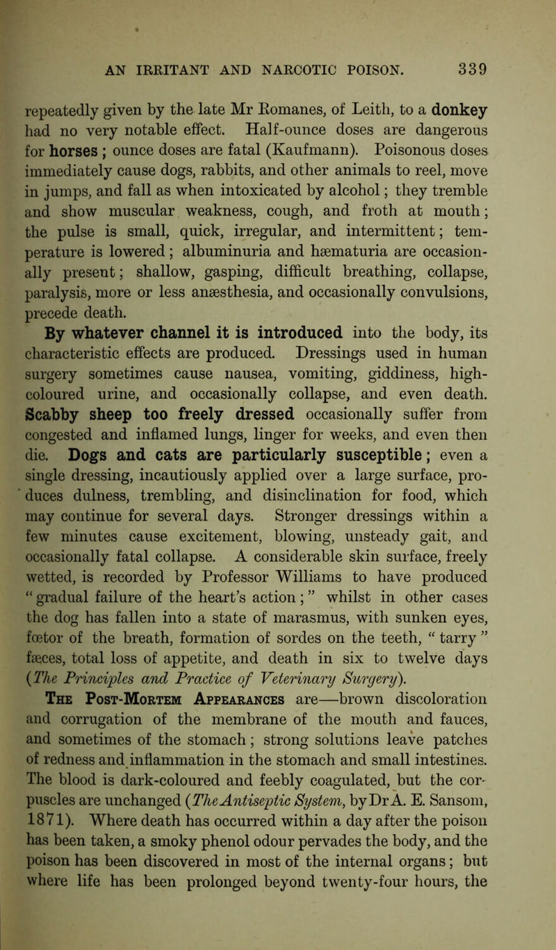 repeatedly given by the late Mr Bomanes, of Leith, to a donkey had no very notable effect. Half-ounce doses are dangerous for horses ; ounce doses are fatal (Ka.ufmann). Poisonous doses immediately cause dogs, rabbits, and other animals to reel, move in jumps, and fall as when intoxicated by alcohol; they tremble and show muscular weakness, cough, and froth at mouth; the pulse is small, quick, irregular, and intermittent; tem- perature is lowered; albuminuria and haematuria are occasion- ally present; shallow, gasping, difficult breathing, collapse, paralysis, more or less anaesthesia, and occasionally convulsions, precede death. By whatever channel it is introduced into the body, its characteristic effects are produced. Dressings used in human surgery sometimes cause nausea, vomiting, giddiness, high- coloured urine, and occasionally collapse, and even death. Scabby sheep too freely dressed occasionally suffer from congested and inflamed lungs, linger for weeks, and even then die. Dogs and cats are particularly susceptible; even a single dressing, incautiously applied over a large surface, pro- duces dulness, trembling, and disinclination for food, which may continue for several days. Stronger dressings within a few minutes cause excitement, blowing, unsteady gait, and occasionally fatal collapse. A considerable skin surface, freely wetted, is recorded by Professor Williams to have produced “ gradual failure of the heart’s action; ” whilst in other cases the dog has fallen into a state of marasmus, with sunken eyes, fcetor of the breath, formation of sordes on the teeth, “ tarry ” faeces, total loss of appetite, and death in six to twelve days {The Principles and Practice of Veterinary Surgery). The Post-Mortem Appearances are—brown discoloration and corrugation of the membrane of the mouth and fauces, and sometimes of the stomach; strong solutions leave patches of redness and inflammation in the stomach and small intestines. The blood is dark-coloured and feebly coagulated, but the cor- puscles are unchanged {The Antiseptic System, by Dr A. E. Sansom, 1871). Where death has occurred within a day after the poison has been taken, a smoky phenol odour pervades the body, and the poison has been discovered in most of the internal organs; but where life has been prolonged beyond twenty-four hours, the