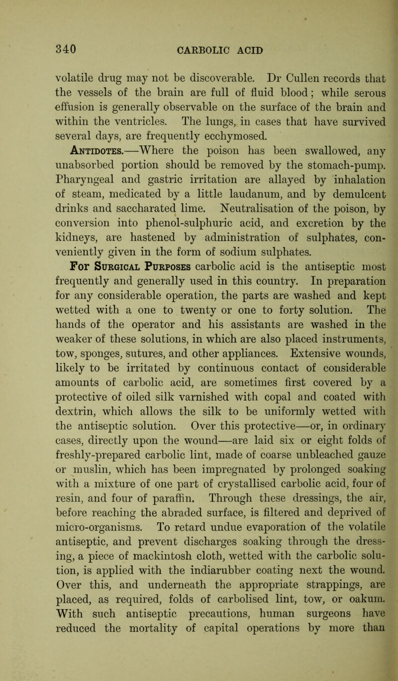 volatile drug may not be discoverable. Dr Cullen records that the vessels of the brain are full of fluid blood; while serous effusion is generally observable on the surface of the brain and within the ventricles. The lungs, in cases that have survived several days, are frequently ecchymosed. Antidotes.—Where the poison has been swallowed, any unabsorbed portion should be removed by the stomach-pump. Pharyngeal and gastric irritation are allayed by inhalation of steam, medicated by a little laudanum, and by demulcent drinks and saccharated lime. Neutralisation of the poison, by conversion into phenol-sulphuric acid, and excretion by the kidneys, are hastened by administration of sulphates, con- veniently given in the form of sodium sulphates. For Surgical Purposes carbolic acid is the antiseptic most frequently and generally used in this country. In preparation for any considerable operation, the parts are washed and kept wetted with a one to twenty or one to forty solution. The hands of the operator and his assistants are washed in the weaker of these solutions, in which are also placed instruments, tow, sponges, sutures, and other appliances. Extensive wounds, likely to be irritated by continuous contact of considerable amounts of carbolic acid, are sometimes first covered by a protective of oiled silk varnished with copal and coated with dextrin, which allows the silk to be uniformly wetted with the antiseptic solution. Over this protective—or, in ordinary cases, directly upon the wound—are laid six or eight folds of freshly-prepared carbolic lint, made of coarse unbleached gauze or muslin, which has been impregnated by prolonged soaking with a mixture of one part of crystallised carbolic acid, four of resin, and four of paraffin. Through these dressings, the air, before reaching the abraded surface, is filtered and deprived of micro-organisms. To retard undue evaporation of the volatile antiseptic, and prevent discharges soaking through the dress- ing, a piece of mackintosh cloth, wetted with the carbolic solu- tion, is applied with the indiarubber coating next the wound. Over this, and underneath the appropriate strappings, are placed, as required, folds of carbolised lint, tow, or oakum. With such antiseptic precautions, human surgeons have reduced the mortality of capital operations by more than