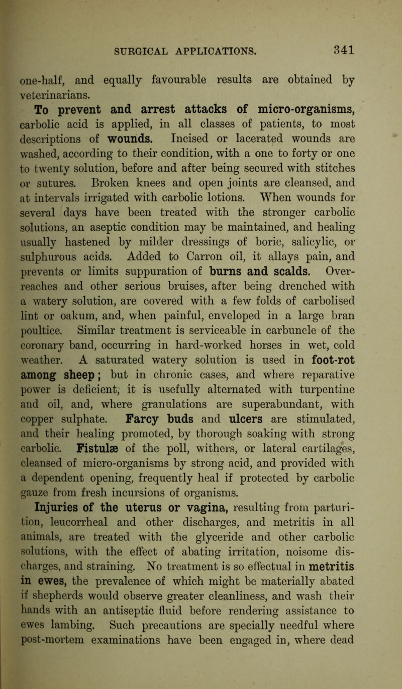 one-half, and equally favourable results are obtained by veterinarians. To prevent and arrest attacks of micro-organisms, carbolic acid is applied, in all classes of patients, to most descriptions of wounds. Incised or lacerated wounds are washed, according to their condition, with a one to forty or one to twenty solution, before and after being secured with stitches or sutures. Broken knees and open joints are cleansed, and at intervals irrigated with carbolic lotions. When wounds for several days have been treated with the stronger carbolic solutions, an aseptic condition may be maintained, and healing usually hastened by milder dressings of boric, salicylic, or sulphurous acids. Added to Carron oil, it allays pain, and prevents or limits suppuration of burns and scalds. Over- reaches and other serious bruises, after being drenched with a watery solution, are covered with a few folds of carbolised lint or oakum, and, when painful, enveloped in a large bran poultice. Similar treatment is serviceable in carbuncle of the coronary band, occurring in hard-worked horses in wet, cold weather. A saturated watery solution is used in foot-rot among sheep; but in chronic cases, and where reparative power is deficient, it is usefully alternated with turpentine and oil, and, where granulations are superabundant, with copper sulphate. Farcy buds and ulcers are stimulated, and their healing promoted, by thorough soaking with strong carbolic. Fistulse of the poll, withers, or lateral cartilages, cleansed of micro-organisms by strong acid, and provided with a dependent opening, frequently heal if protected by carbolic gauze from fresh incursions of organisms. Injuries of the uterus or vagina, resulting from parturi- tion, leucorrheal and other discharges, and metritis in all animals, are treated with the glyceride and other carbolic solutions, with the effect of abating irritation, noisome dis- charges, and straining. No treatment is so effectual in metritis in ewes, the prevalence of which might be materially abated if shepherds would observe greater cleanliness, and wash their hands with an antiseptic fluid before rendering assistance to ewes lambing. Such precautions are specially needful where post-mortem examinations have been engaged in, where dead