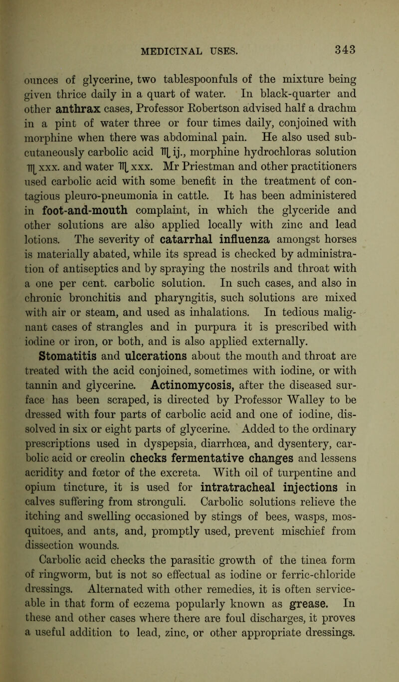 ounces of glycerine, two tablespoonfuls of the mixture being given thrice daily in a quart of water. In black-quarter and other anthrax cases, Professor Robertson advised half a drachm in a pint of water three or four times daily, conjoined with morphine when there was abdominal pain. He also used sub- cutaneously carbolic acid TTL ij., morphine hydrochloras solution l^xxx. and water \ xxx. Mr Priestman and other practitioners used carbolic acid with some benefit in the treatment of con- tagious pleuro-pneumonia in cattle. It has been administered in foot-and-mouth complaint, in which the glyceride and other solutions are also applied locally with zinc and lead lotions. The severity of catarrhal influenza amongst horses is materially abated, while its spread is checked by administra- tion of antiseptics and by spraying the nostrils and throat with a one per cent, carbolic solution. In such cases, and also in chronic bronchitis and pharyngitis, such solutions are mixed with air or steam, and used as inhalations. In tedious malig- nant cases of strangles and in purpura it is prescribed with iodine or iron, or both, and is also applied externally. Stomatitis and ulcerations about the mouth and throat are treated with the acid conjoined, sometimes with iodine, or with tannin and glycerine. Actinomycosis, after the diseased sur- face has been scraped, is directed by Professor Walley to be dressed with four parts of carbolic acid and one of iodine, dis- solved in six or eight parts of glycerine. Added to the ordinary prescriptions used in dyspepsia, diarrhoea, and dysentery, car- bolic acid or creolin checks fermentative changes and lessens acridity and foetor of the excreta. With oil of turpentine and opium tincture, it is used for intratracheal injections in calves suffering from stronguli. Carbolic solutions relieve the itching and swelling occasioned by stings of bees, wasps, mos- quitoes, and ants, and, promptly used, prevent mischief from dissection wounds. Carbolic acid checks the parasitic growth of the tinea form of ringworm, but is not so effectual as iodine or ferric-chloride dressings. Alternated with other remedies, it is often service- able in that form of eczema popularly known as grease. In these and other cases where there are foul discharges, it proves a useful addition to lead, zinc, or other appropriate dressings.