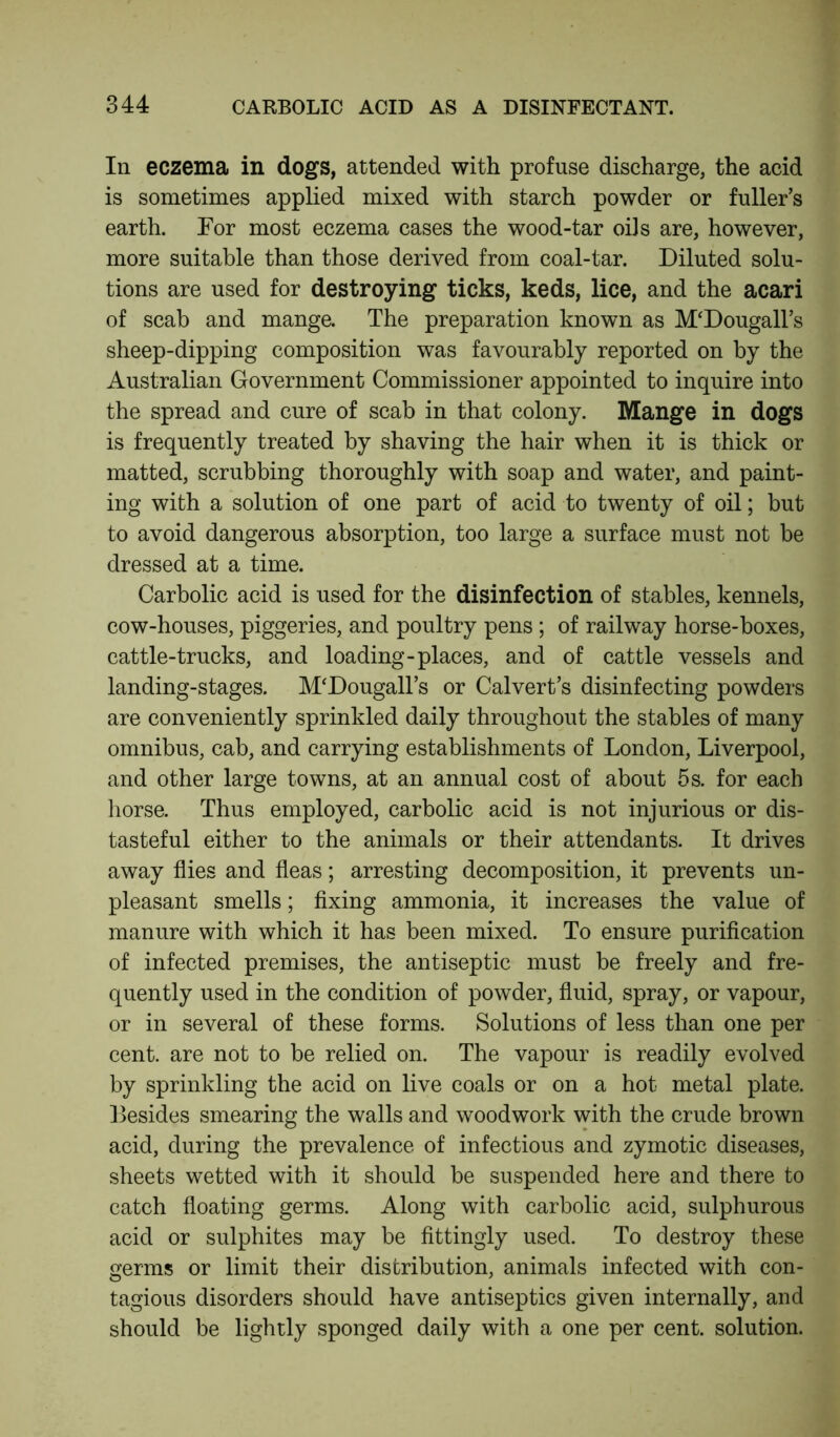 In eczema in dogs, attended with profuse discharge, the acid is sometimes applied mixed with starch powder or fuller’s earth. For most eczema cases the wood-tar oils are, however, more suitable than those derived from coal-tar. Diluted solu- tions are used for destroying ticks, keds, lice, and the acari of scab and mange. The preparation known as M'Dougall’s sheep-dipping composition was favourably reported on by the Australian Government Commissioner appointed to inquire into the spread and cure of scab in that colony. Mange in dogs is frequently treated by shaving the hair when it is thick or matted, scrubbing thoroughly with soap and water, and paint- ing with a solution of one part of acid to twenty of oil; but to avoid dangerous absorption, too large a surface must not be dressed at a time. Carbolic acid is used for the disinfection of stables, kennels, cow-houses, piggeries, and poultry pens ; of railway horse-boxes, cattle-trucks, and loading-places, and of cattle vessels and landing-stages. M'Dougall’s or Calvert’s disinfecting powders are conveniently sprinkled daily throughout the stables of many omnibus, cab, and carrying establishments of London, Liverpool, and other large towns, at an annual cost of about 5 s. for each horse. Thus employed, carbolic acid is not injurious or dis- tasteful either to the animals or their attendants. It drives away flies and fleas; arresting decomposition, it prevents un- pleasant smells; fixing ammonia, it increases the value of manure with which it has been mixed. To ensure purification of infected premises, the antiseptic must be freely and fre- quently used in the condition of powder, fluid, spray, or vapour, or in several of these forms. Solutions of less than one per cent, are not to be relied on. The vapour is readily evolved by sprinkling the acid on live coals or on a hot metal plate. Besides smearing the walls and woodwork with the crude brown acid, during the prevalence of infectious and zymotic diseases, sheets wetted with it should be suspended here and there to catch floating germs. Along with carbolic acid, sulphurous acid or sulphites may be fittingly used. To destroy these germs or limit their distribution, animals infected with con- tagious disorders should have antiseptics given internally, and should be lightly sponged daily with a one per cent, solution.