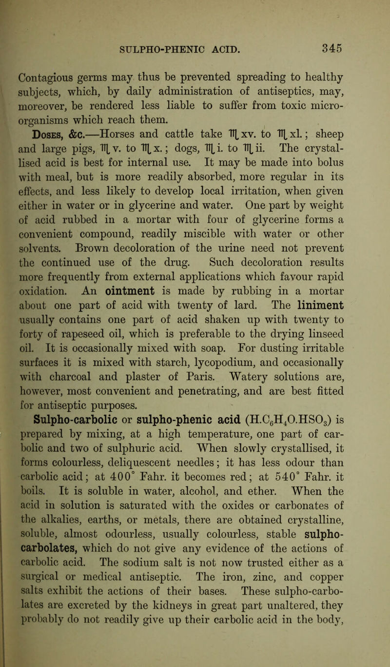 Contagions germs may thus be prevented spreading to healthy subjects, which, by daily administration of antiseptics, may, moreover, be rendered less liable to suffer from toxic micro- organisms which reach them. Doses, &c.—Horses and cattle take \ xv. to \ xl.; sheep and large pigs, \ v. to TTL x.; dogs, TT^ i. to TTL ii. The crystal- lised acid is best for internal use. It may be made into bolus with meal, but is more readily absorbed, more regular in its effects, and less likely to develop local irritation, when given either in water or in glycerine and water. One part by weight of acid rubbed in a mortar with four of glycerine forms a convenient compound, readily miscible with water or other solvents. Brown decoloration of the urine need not prevent the continued use of the drug. Such decoloration results more frequently from external applications which favour rapid oxidation. An ointment is made by rubbing in a mortar about one part of acid with twenty of lard. The liniment usually contains one part of acid shaken up with twenty to forty of rapeseed oil, which is preferable to the drying linseed oil. It is occasionally mixed with soap. For dusting irritable surfaces it is mixed with starch, lycopodium, and occasionally with charcoal and plaster of Paris. Watery solutions are, however, most convenient and penetrating, and are best fitted for antiseptic purposes. Sulpho-carbolic or sulpho-phenic acid (H.C6H40.HS03) is prepared by mixing, at a high temperature, one part of car- bolic and two of sulphuric acid. When slowly crystallised, it forms colourless, deliquescent needles; it has less odour than carbolic acid; at 400° Fahr. it becomes red; at 540° Fahr. it boils. It is soluble in water, alcohol, and ether. When the acid in solution is saturated with the oxides or carbonates of the alkalies, earths, or metals, there are obtained crystalline, soluble, almost odourless, usually colourless, stable sulpho- carbolates, which do not give any evidence of the actions of carbolic acid. The sodium salt is not now trusted either as a surgical or medical antiseptic. The iron, zinc, and copper salts exhibit the actions of their bases. These sulpho-carbo- lates are excreted by the kidneys in great part unaltered, they probably do not readily give up their carbolic acid in the body,