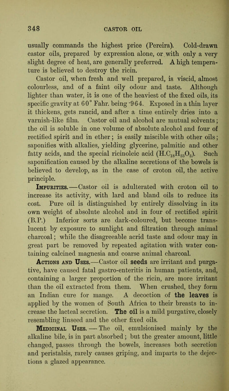 usually commands the highest price (Pereira). Cold-drawn castor oils, prepared by expression alone, or with only a very slight degree of heat, are generally preferred. A high tempera- ture is believed to destroy the ricin. Castor oil, when fresh and well prepared, is viscid, almost colourless, and of a faint oily odour and taste. Although lighter than water, it is one of the heaviest of the fixed oils, its specific gravity at 6 0° Fahr. being -964. Exposed in a thin layer it thickens, gets rancid, and after a time entirely dries into a varnish-like film. Castor oil and alcohol are mutual solvents; the oil is soluble in one volume of absolute alcohol and four of rectified spirit and in ether; is easily miscible with other oils; saponifies with alkalies, yielding glycerine, palmitic and other fatty acids, and the special ricinoleic acid (H.C18H3303). Such saponification caused by the alkaline secretions of the bowels is believed to develop, as in the case of croton oil, the active principle. Impurities.—Castor oil is adulterated with croton oil to increase its activity, with lard and bland oils to reduce its cost. Pure oil is distinguished by entirely dissolving in its own weight of absolute alcohol and in four of rectified spirit (B.P.) Inferior sorts are dark-coloured, but become trans- lucent by exposure to sunlight and filtration through animal charcoal; while the disagreeable acrid taste and odour may in great part be removed by repeated agitation with water con- taining calcined magnesia and coarse animal charcoal. Actions and Uses.—Castor oil seeds are irritant and purga- tive, have caused fatal gastro-enteritis in human patients, and, containing a larger proportion of the ricin, are more irritant than the oil extracted from them. When crushed, they form an Indian cure for mange. A decoction of the leaves is applied by the women of South Africa to their breasts to in- crease the lacteal secretion. The oil is a mild purgative, closely resembling linseed and the other fixed oils. Medicinal Uses. — The oil, emulsionised mainly by the alkaline bile, is in part absorbed ; but the greater amount, little changed, passes through the bowels, increases both secretion and peristalsis, rarely causes griping, and imparts to the dejec- tions a glazed appearance.