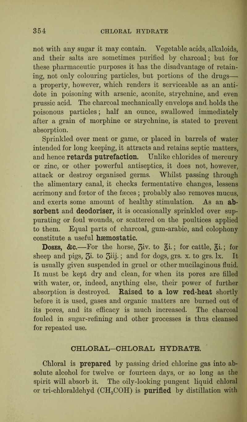 not with any sugar it may contain. Vegetable acids, alkaloids, and their salts are sometimes purified by charcoal; but for these pharmaceutic purposes it has the disadvantage of retain- ing, not only colouring particles, but portions of the drugs— a property, however, which renders it serviceable as an anti- dote in poisoning with arsenic, aconite, strychnine, and even prussic acid. The charcoal mechanically envelops and holds the poisonous particles; half an ounce, swallowed immediately after a grain of morphine or strychnine, is stated to prevent absorption. Sprinkled over meat or game, or placed in barrels of water intended for long keeping, it attracts and retains septic matters, and hence retards putrefaction. Unlike chlorides of mercury or zinc, or other powerful antiseptics, it does not, however, attack or destroy organised germs. Whilst passing through the alimentary canal, it checks fermentative changes, lessens acrimony and foetor of the faeces ; probably also removes mucus, and exerts some amount of healthy stimulation. As an ab- sorbent and deodoriser, it is occasionally sprinkled over sup- purating or foul wounds, or scattered on the poultices applied to them. Equal parts of charcoal, gum-arabic, and colophony constitute a useful haemostatic. Doses, &c.—For the horse, 3iv. to gi.; for cattle, §i.; for sheep and pigs, 3i• to 5iij.; and for dogs, grs. x. to grs. lx. It is usually given suspended in gruel or other mucilaginous fluid. It must be kept dry and clean, for when its pores are filled with water, or, indeed, anything else, their power of further absorption is destroyed. Raised to a low red-heat shortly before it is used, gases and organic matters are burned out of its pores, and its efficacy is much increased. The charcoal fouled in sugar-refining and other processes is thus cleansed for repeated use. CHLORAL-CHLORAL HYDRATE. Chloral is prepared by passing dried chlorine gas into ab- solute alcohol for twelve or fourteen days, or so long as the spirit will absorb it. The oily-looking pungent liquid chloral or tri-chloraldehyd (CH3COH) is purified by distillation with