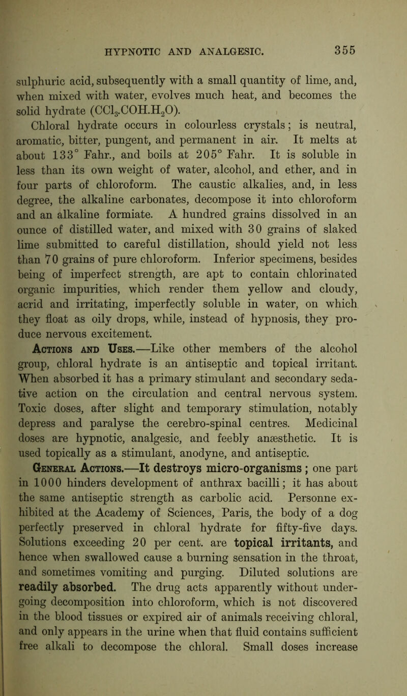 sulphuric acid, subsequently with a small quantity of lime, and, when mixed with water, evolves much heat, and becomes the solid hydrate (CC13.C0H.H20). Chloral hydrate occurs in colourless crystals; is neutral, aromatic, bitter, pungent, and permanent in air. It melts at about 133° Fahr., and boils at 205° Fahr. It is soluble in less than its own weight of water, alcohol, and ether, and in four parts of chloroform. The caustic alkalies, and, in less degree, the alkaline carbonates, decompose it into chloroform and an alkaline formiate. A hundred grains dissolved in an ounce of distilled water, and mixed with 30 grains of slaked lime submitted to careful distillation, should yield not less than 7 0 grains of pure chloroform. Inferior specimens, besides being of imperfect strength, are apt to contain chlorinated organic impurities, which render them yellow and cloudy, acrid and irritating, imperfectly soluble in water, on which they float as oily drops, while, instead of hypnosis, they pro- duce nervous excitement. Actions and Uses.—Like other members of the alcohol group, chloral hydrate is an antiseptic and topical irritant. When absorbed it has a primary stimulant and secondary seda- tive action on the circulation and central nervous system. Toxic doses, after slight and temporary stimulation, notably depress and paralyse the cerebro-spinal centres. Medicinal doses are hypnotic, analgesic, and feebly anesthetic. It is used topically as a stimulant, anodyne, and antiseptic. General Actions.—It destroys micro-organisms ; one part in 1000 hinders development of anthrax bacilli; it has about the same antiseptic strength as carbolic acid. Personne ex- hibited at the Academy of Sciences, Paris, the body of a dog perfectly preserved in chloral hydrate for fifty-five days. Solutions exceeding 20 per cent, are topical irritants, and hence when swallowed cause a burning sensation in the throat, and sometimes vomiting and purging. Diluted solutions are readily absorbed. The drug acts apparently without under- going decomposition into chloroform, which is not discovered in the blood tissues or expired air of animals receiving chloral, and only appears in the urine when that fluid contains sufficient free alkali to decompose the chloral. Small doses increase