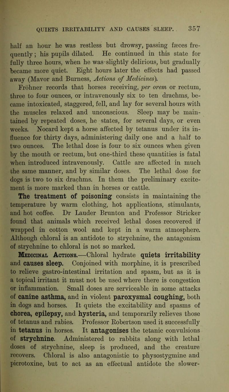 half an hour he was restless but drowsy, passing faeces fre- quently ; his pupils dilated. He continued in this state for fully three hours, when he was-slightly delirious, but gradually became more quiet. Eight hours later the effects had passed away (Mavor and Burness, Actions of Medicines). Frohner records that horses receiving, per orem or rectum, three to four ounces, or intravenously six to ten drachms, be- came intoxicated, staggered, fell, and lay for several hours with the muscles relaxed and unconscious. Sleep may be main- tained by repeated doses, he states, for several days, or even weeks. Nocard kept a horse affected by tetanus under its in- fluence for thirty days, administering daily one and a half to two ounces. The lethal dose is four to six ounces when given by the mouth or rectum, but one-third these quantities is fatal when introduced intravenously. Cattle are affected in much die same manner, and by similar doses. The lethal dose for dogs is two to six drachms. In them the preliminary excite- ment is more marked than in horses or cattle. The treatment of poisoning consists in maintaining the temperature by warm clothing, hot applications, stimulants, and hot coffee. Dr Lauder Brunton and Professor Strieker found that animals which received lethal doses recovered if wrapped in cotton wool and kept in a warm atmosphere. Although chloral is an antidote to strychnine, the antagonism of strychnine to chloral is not so marked. Medicinal Actions.—Chloral hydrate quiets irritability and causes sleep. Conjoined with morphine, it is prescribed to relieve gastro-intestinal irritation and spasm, but as it is a topical irritant it must not be used where there is congestion or inflammation. Small doses are serviceable in some attacks of canine asthma, and in violent paroxysmal coughing, both in dogs and horses. It quiets the excitability and spasms of chorea, epilepsy, and hysteria, and temporarily relieves those of tetanus and rabies. Professor Robertson used it successfully in tetanus in horses. It antagonises the tetanic convulsions of strychnine. Administered to rabbits along with lethal doses of strychnine, sleep is produced, and the creature recovers. Chloral is also antagonistic to physostygmine and picrotoxine, but to act as an effectual antidote the slower-