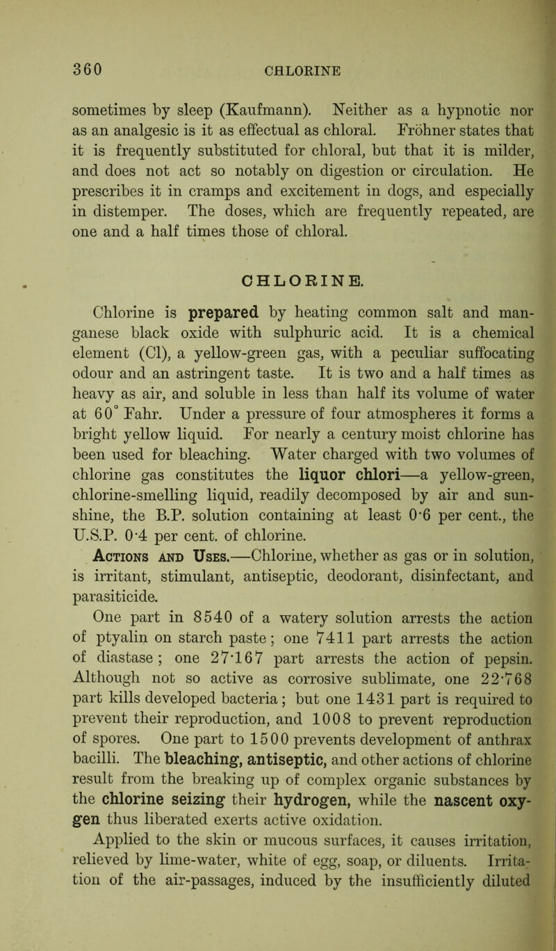 sometimes by sleep (Kaufmann). Neither as a hypnotic nor as an analgesic is it as effectual as chloral. Frohner states that it is frequently substituted for chloral, but that it is milder, and does not act so notably on digestion or circulation. He prescribes it in cramps and excitement in dogs, and especially in distemper. The doses, which are frequently repeated, are one and a half times those of chloral. CHLORINE. Chlorine is prepared by heating common salt and man- ganese black oxide with sulphuric acid. It is a chemical element (Cl), a yellow-green gas, with a peculiar suffocating odour and an astringent taste. It is two and a half times as heavy as air, and soluble in less than half its volume of water at 60° Fahr. Under a pressure of four atmospheres it forms a bright yellow liquid. For nearly a century moist chlorine has been used for bleaching. Water charged with two volumes of chlorine gas constitutes the liquor chlori—a yellow-green, chlorine-smelling liquid, readily decomposed by air and sun- shine, the B.P. solution containing at least 0*6 per cent., the U.S.P. 04 per cent, of chlorine. Actions and Uses.—Chlorine, whether as gas or in solution, is irritant, stimulant, antiseptic, deodorant, disinfectant, and parasiticide. One part in 8540 of a watery solution arrests the action of ptyalin on starch paste; one 7411 part arrests the action of diastase; one 27T67 part arrests the action of pepsin. Although not so active as corrosive sublimate, one 22*768 part kills developed bacteria; but one 1431 part is required to prevent their reproduction, and 1008 to prevent reproduction of spores. One part to 1500 prevents development of anthrax bacilli. The bleaching, antiseptic, and other actions of chlorine result from the breaking up of complex organic substances by the chlorine seizing their hydrogen, while the nascent oxy- gen thus liberated exerts active oxidation. Applied to the skin or mucous surfaces, it causes irritation, relieved by lime-water, white of egg, soap, or diluents. Irrita- tion of the air-passages, induced by the insufficiently diluted