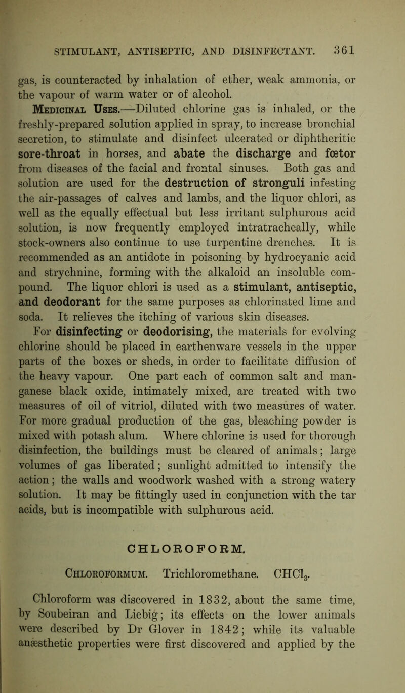 gas, is counteracted by inhalation of ether, weak ammonia, or the vapour of warm water or of alcohol. Medicinal Uses.—Diluted chlorine gas is inhaled, or the freshly-prepared solution applied in spray, to increase bronchial secretion, to stimulate and disinfect ulcerated or diphtheritic sore-throat in horses, and abate the discharge and fcetor from diseases of the facial and frontal sinuses. Both gas and solution are used for the destruction of stronguli infesting the air-passages of calves and lambs, and the liquor chlori, as well as the equally effectual but less irritant sulphurous acid solution, is now frequently employed intratracheally, while stock-owners also continue to use turpentine drenches. It is recommended as an antidote in poisoning by hydrocyanic acid and strychnine, forming with the alkaloid an insoluble com- pound. The liquor chlori is used as a stimulant, antiseptic, and deodorant for the same purposes as chlorinated lime and soda. It relieves the itching of various skin diseases. For disinfecting or deodorising, the materials for evolving chlorine should be placed in earthenware vessels in the upper parts of the boxes or sheds, in order to facilitate diffusion of the heavy vapour. One part each of common salt and man- ganese black oxide, intimately mixed, are treated with two measures of oil of vitriol, diluted with two measures of water. For more gradual production of the gas, bleaching powder is mixed with potash alum. Where chlorine is used for thorough disinfection, the buildings must be cleared of animals; large volumes of gas liberated; sunlight admitted to intensify the action; the walls and woodwork washed with a strong watery solution. It may be fittingly used in conjunction with the tar acids, but is incompatible with sulphurous acid. CHLOROFORM. Chloroformum. Trichloromethane. CHC13. Chloroform was discovered in 1832, about the same time, by Soubeiran and Liebig; its effects on the lower animals were described by Dr Glover in 1842; while its valuable anaesthetic properties were first discovered and applied by the