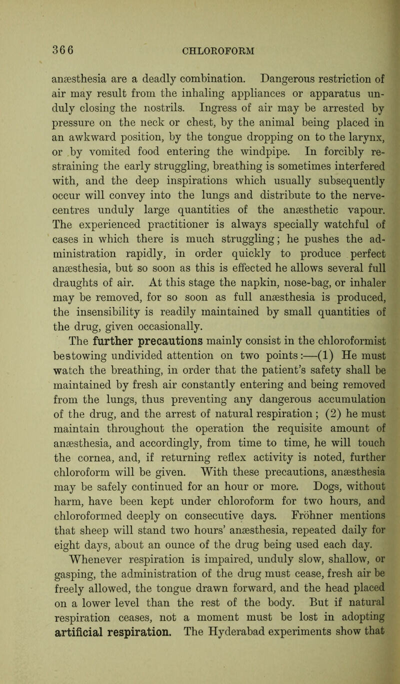 anaesthesia are a deadly combination. Dangerous restriction of air may result from the inhaling appliances or apparatus un- duly closing the nostrils. Ingress of air may be arrested by pressure on the neck or chest, by the animal being placed in an awkward position, by the tongue dropping on to the larynx, or by vomited food entering the windpipe. In forcibly re- straining the early struggling, breathing is sometimes interfered with, and the deep inspirations which usually subsequently occur will convey into the lungs and distribute to the nerve- centres unduly large quantities of the anaesthetic vapour. The experienced practitioner is always specially watchful of cases in which there is much struggling; he pushes the ad- ministration rapidly, in order quickly to produce perfect anaesthesia, but so soon as this is effected he allows several full draughts of air. At this stage the napkin, nose-bag, or inhaler may be removed, for so soon as full anaesthesia is produced, the insensibility is readily maintained by small quantities of the drug, given occasionally. The further precautions mainly consist in the chloroformist bestowing undivided attention on two points:—(1) He must watch the breathing, in order that the patient’s safety shall be maintained by fresh air constantly entering and being removed from the lungs, thus preventing any dangerous accumulation of the drug, and the arrest of natural respiration; (2) he must maintain throughout the operation the requisite amount of ansesthesia, and accordingly, from time to time, he will touch the cornea, and, if returning reflex activity is noted, further chloroform will be given. With these precautions, anaesthesia may be safely continued for an hour or more. Dogs, without harm, have been kept under chloroform for two hours, and chloroformed deeply on consecutive days. Frohner mentions that sheep will stand two hours’ anaesthesia, repeated daily for eight days, about an ounce of the drug being used each day. Whenever respiration is impaired, unduly slow, shallow, or gasping, the administration of the drug must cease, fresh air be freely allowed, the tongue drawn forward, and the head placed on a lower level than the rest of the body. But if natural respiration ceases, not a moment must be lost in adopting artificial respiration. The Hyderabad experiments show that