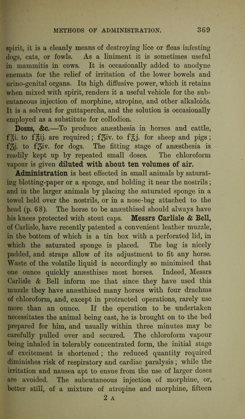 spirit, it is a cleanly means of destroying lice or fleas infesting dogs, cats, or fowls. As a liniment it is sometimes useful in mammitis in cows. It is occasionally added to anodyne enemata for the relief of irritation of the lower bowels and urino-genital organs. Its high diffusive power, which it retains when mixed with spirit, renders it a useful vehicle for the sub- cutaneous injection of morphine, atropine, and other alkaloids. It is a solvent for guttapercha, and the solution is occasionally employed as a substitute for collodion. Doses, &c.—To produce anaesthesia in horses and cattle, f gi. to f gij. are required; f3iv. to f §j. for sheep and pigs; f5j. to f3iv. for dogs. The fitting stage of anaesthesia is readily kept up by repeated small doses. The chloroform vapour is given diluted with about ten volumes of air. Administration is best effected in small animals by saturat- ing blotting-paper or a sponge, and holding it near the nostrils; and in the larger animals by placing the saturated sponge in a towel held over the nostrils, or in a nose-bag attached to the head (p. 68). The horse to be ansesthised should always have his knees protected with stout caps. Messrs Carlisle & Bell, of Carlisle, have recently patented a convenient leather muzzle, in the bottom of which is a tin box with a perforated lid, in which the saturated sponge is placed. The bag is nicely padded, and straps allow of its adjustment to fit any horse. Waste of the volatile liquid is accordingly so minimised that one ounce quickly ansesthises most horses. Indeed, Messrs Carlisle & Bell inform me that since they have used this muzzle they have ansesthised many horses with four drachms of chloroform, and, except in protracted operations, rarely use more than an ounce. If the operation to be undertaken necessitates the animal being cast, he is brought on to the bed prepared for him, and usually within three minutes may be carefully pulled over and secured. The chloroform vapour being inhaled in tolerably concentrated form, the initial stage of excitement is shortened; the reduced quantity required diminishes risk of respiratory and cardiac paralysis; while the irritation and nausea apt to ensue from the use of larger doses are avoided. The subcutaneous injection of morphine, or, better still, of a mixture of atropine and morphine, fifteen 2 A