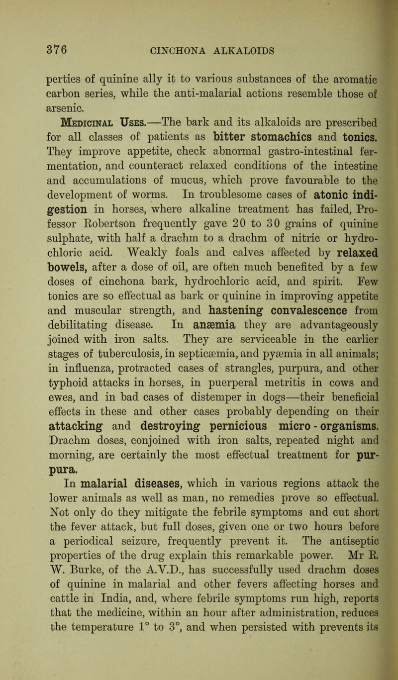 perties of quinine ally it to various substances of the aromatic carbon series, while the anti-malarial actions resemble those of arsenic. Medicinal Uses.—The bark and its alkaloids are prescribed for all classes of patients as bitter stomachics and tonics. They improve appetite, check abnormal gastro-intestinal fer- mentation, and counteract relaxed conditions of the intestine and accumulations of mucus, which prove favourable to the development of worms. In troublesome cases of atonic indi- gestion in horses, where alkaline treatment has failed, Pro- fessor Eobertson frequently gave 20 to 30 grains of quinine sulphate, with half a drachm to a drachm of nitric or hydro- chloric acid. Weakly foals and calves affected by relaxed bowels, after a dose of oil, are often much benefited by a few doses of cinchona bark, hydrochloric acid, and spirit. Few tonics are so effectual as bark or quinine in improving appetite and muscular strength, and hastening convalescence from debilitating disease. In anaemia they are advantageously joined with iron salts. They are serviceable in the earlier stages of tuberculosis, in septicaemia, and pyaemia in all animals; in influenza, protracted cases of strangles, purpura, and other typhoid attacks in horses, in puerperal metritis in cows and ewes, and in bad cases of distemper in dogs—their beneficial effects in these and other cases probably depending on their attacking and destroying pernicious micro - organisms. Drachm doses, conjoined with iron salts, repeated night and morning, are certainly the most effectual treatment for pur- pura. In malarial diseases, which in various regions attack the lower animals as well as man, no remedies prove so effectual. Not only do they mitigate the febrile symptoms and cut short the fever attack, but full doses, given one or two hours before a periodical seizure, frequently prevent it. The antiseptic properties of the drug explain this remarkable power. Mr E. W. Burke, of the A.V.D., has successfully used drachm doses of quinine in malarial and other fevers affecting horses and cattle in India, and, where febrile symptoms run high, reports that the medicine, within an hour after administration, reduces the temperature 1° to 3°, and when persisted with prevents its