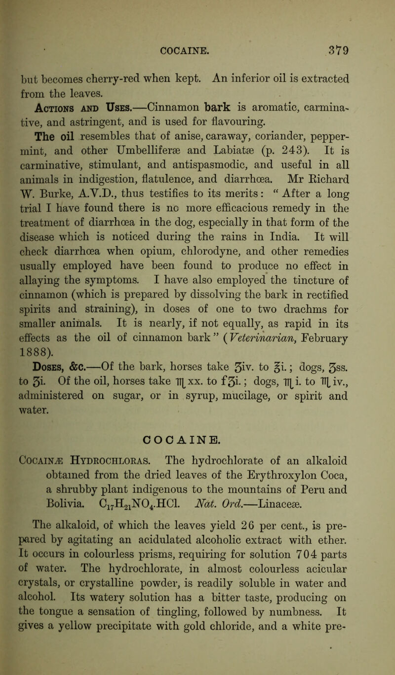 but becomes cherry-red when kept. An inferior oil is extracted from the leaves. Actions and Uses.—Cinnamon bark is aromatic, carmina- tive, and astringent, and is used for flavouring. The oil resembles that of anise, caraway, coriander, pepper- mint, and other Umbelliferae and Labiatse (p. 243). It is carminative, stimulant, and antispasmodic, and useful in all animals in indigestion, flatulence, and diarrhoea. Mr Eichard W. Burke, A.V.D., thus testifies to its merits: “ After a long trial I have found there is no more efficacious remedy in the treatment of diarrhoea in the dog, especially in that form of the disease which is noticed during the rains in India. It will check diarrhoea when opium, chlorodyne, and other remedies usually employed have been found to produce no effect in allaying the symptoms. I have also employed the tincture of cinnamon (which is prepared by dissolving the bark in rectified spirits and straining), in doses of one to two drachms for smaller animals. It is nearly, if not equally, as rapid in its effects as the oil of cinnamon bark ” (Veterinarian, February 1888). Doses, &c.—Of the bark, horses take 5iv. to gi.; dogs, 3ss. to 5i- Of the oil, horses take Tt^xx. to f3i.; dogs, Tl^i. to 7H,iv., administered on sugar, or in syrup, mucilage, or spirit and water. COCAINE. Cocaine Hydkochloras. The hydrochlorate of an alkaloid obtained from the dried leaves of the Erythroxylon Coca, a shrubby plant indigenous to the mountains of Peru and Bolivia. C17H21N04.HC1. Nat. Ord.—Linacese. The alkaloid, of which the leaves yield 26 per cent., is pre- pared by agitating an acidulated alcoholic extract with ether. It occurs in colourless prisms, requiring for solution 704 parts of water. The hydrochlorate, in almost colourless acicular crystals, or crystalline powder, is readily soluble in water and alcohol. Its watery solution has a bitter taste, producing on the tongue a sensation of tingling, followed by numbness. It gives a yellow precipitate with gold chloride, and a white pre-