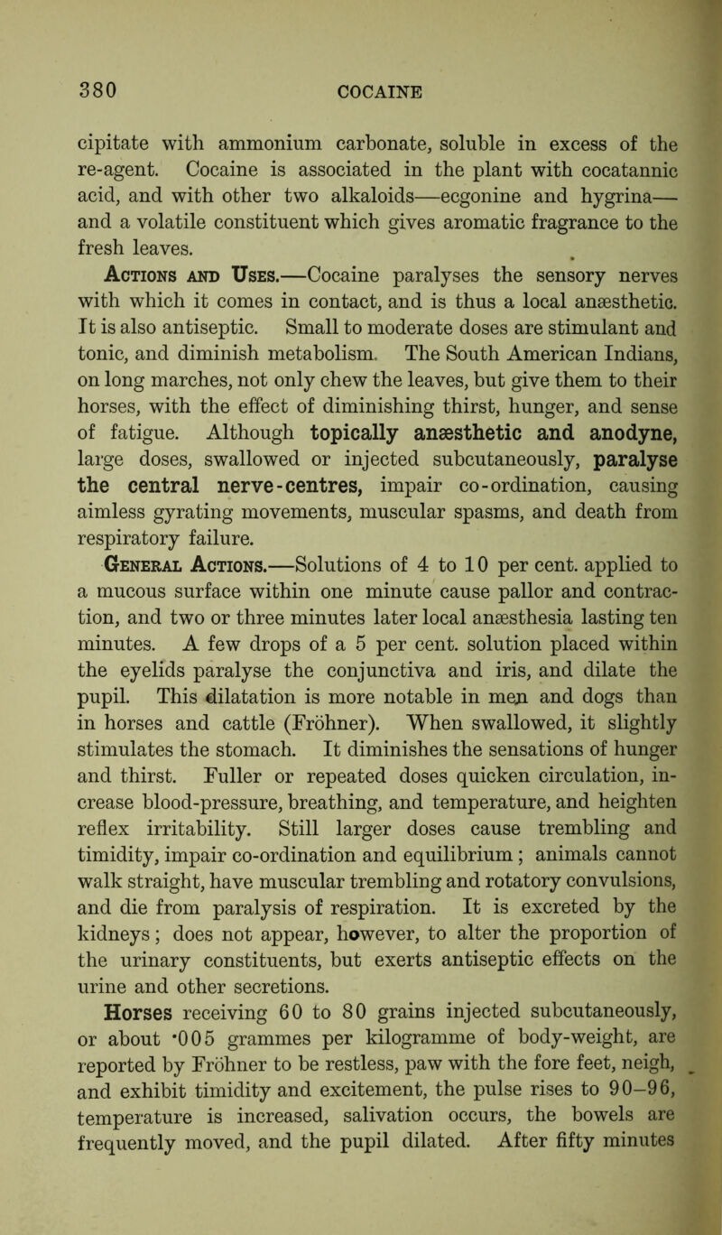 cipitate with ammonium carbonate, soluble in excess of the re-agent. Cocaine is associated in the plant with cocatannic acid, and with other two alkaloids—ecgonine and hygrina— and a volatile constituent which gives aromatic fragrance to the fresh leaves. Actions and Uses.—Cocaine paralyses the sensory nerves with which it comes in contact, and is thus a local anaesthetic. It is also antiseptic. Small to moderate doses are stimulant and tonic, and diminish metabolism. The South American Indians, on long marches, not only chew the leaves, but give them to their horses, with the effect of diminishing thirst, hunger, and sense of fatigue. Although topically anaesthetic and anodyne, large doses, swallowed or injected subcutaneously, paralyse the central nerve-centres, impair co-ordination, causing aimless gyrating movements, muscular spasms, and death from respiratory failure. General Actions.—Solutions of 4 to 10 per cent, applied to a mucous surface within one minute cause pallor and contrac- tion, and two or three minutes later local anaesthesia lasting ten minutes. A few drops of a 5 per cent, solution placed within the eyelids paralyse the conjunctiva and iris, and dilate the pupil. This dilatation is more notable in men and dogs than in horses and cattle (Frohner). When swallowed, it slightly stimulates the stomach. It diminishes the sensations of hunger and thirst. Fuller or repeated doses quicken circulation, in- crease blood-pressure, breathing, and temperature, and heighten reflex irritability. Still larger doses cause trembling and timidity, impair co-ordination and equilibrium ; animals cannot walk straight, have muscular trembling and rotatory convulsions, and die from paralysis of respiration. It is excreted by the kidneys; does not appear, however, to alter the proportion of the urinary constituents, but exerts antiseptic effects on the urine and other secretions. Horses receiving 60 to 80 grains injected subcutaneously, or about *005 grammes per kilogramme of body-weight, are reported by Frohner to be restless, paw with the fore feet, neigh, and exhibit timidity and excitement, the pulse rises to 90-96, temperature is increased, salivation occurs, the bowels are frequently moved, and the pupil dilated. After fifty minutes