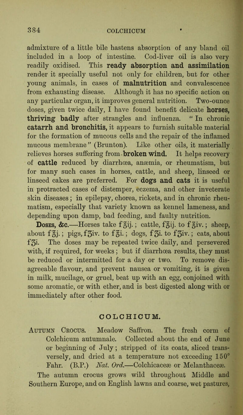 admixture of a little bile hastens absorption of any bland oil included in a loop of intestine. Cod-liver oil is also very readily oxidised. This ready absorption and assimilation render it specially useful not only for children, but for other young animals, in cases of malnutrition and convalescence from exhausting disease. Although it has no specific action on any particular organ, it improves general nutrition. Two-ounce doses, given twice daily, I have found benefit delicate horses, thriving badly after strangles and influenza. “ In chronic catarrh and bronchitis, it appears to furnish suitable material for the formation of mucous cells and the repair of the inflamed mucous membrane ” (Brunton). Like other oils, it materially relieves horses suffering from broken wind. It helps recovery of cattle reduced by diarrhoea, anaemia, or rheumatism, but for many such cases in horses, cattle, and sheep, linseed or linseed cakes are preferred. For dogs and cats it is useful in protracted cases of distemper, eczema, and other inveterate skin diseases; in epilepsy, chorea, rickets, and in chronic rheu- matism, especially that variety known as kennel lameness, and depending upon damp, bad feeding, and faulty nutrition. Doses, &c.—Horses take f gij.; cattle, fgij. to f giv.; sheep, about fgj.; pigs,f5iv. to fgi.; dogs, f3i- to f3iv.; cats, about f5i. The doses may be repeated twice daily, and persevered with, if required, for weeks; but if diarrhoea results, they must be reduced or intermitted for a day or two. To remove dis- agreeable flavour, and prevent nausea or vomiting, it is given in milk, mucilage, or gruel, beat up with an egg, conjoined with some aromatic, or with ether, and is best digested along with or immediately after other food. COLCHICUM. Autumn Crocus. Meadow Saffron. The fresh corm of Colchicum autumnale. Collected about the end of June or beginning of July; stripped of its coats, sliced trans- versely, and dried at a temperature not exceeding 150° Fahr. (B.P.) Nat. Ord.—Colchicaceae or Melanthaceae. The autumn crocus grows wild throughout Middle and Southern Europe, and on English lawns and coarse, wet pastures,