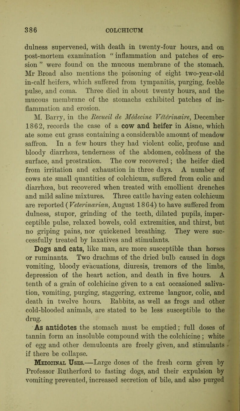 dulness supervened, with death in twenty-four hours, and on post-mortem examination “ inflammation and patches of ero- sion ” were found on the mucous membrane of the stomach. Mr Broad also mentions the poisoning of eight two-year-old in-calf heifers, which suffered from tympanitis, purging, feeble pulse, and coma. Three died in about twenty hours, and the mucous membrane of the stomachs exhibited patches of in- flammation and erosion. M. Barry, in the Recueil de Mddecine VdUrinaire, December 1862, records the case of a cow and heifer in Aisne, which ate some cut grass containing a considerable amount of meadow saffron. In a few hours they had violent colic, profuse and bloody diarrhoea, tenderness of the abdomen, coldness of the surface, and prostration. The cow recovered; the heifer died from irritation and exhaustion in three days. A number of cows ate small quantities of colchicum, suffered from colic and diarrhoea, but recovered when treated with emollient drenches and mild saline mixtures. Three cattle having eaten colchicum are reported ( Veterinarian, August 1864) to have suffered from dulness, stupor, grinding of the teeth, dilated pupils, imper- ceptible pulse, relaxed bowels, cold extremities, and thirst, but no griping pains, nor quickened breathing. They were suc- cessfully treated by laxatives and stimulants. Dogs and cats, like man, are more susceptible than horses or ruminants. Two drachms of the dried bulb caused in dogs vomiting, bloody evacuations, diuresis, tremors of the limbs, depression of the heart action, and death in five hours. A tenth of a grain of colchicine given to a cat occasioned saliva- tion, vomiting, purging, staggering, extreme languor, colic, and death in twelve hours. Babbits, as well as frogs and other cold-blooded animals, are stated to be less susceptible to the drug. As antidotes the stomach must be emptied; full doses of tannin form an insoluble compound with the colchicine ; white of egg and other demulcents are freely given, and stimulants if there be collapse. Medicinal Uses.—Large doses of the fresh corm given by Professor Butherford to fasting dogs, and their expulsion by vomiting prevented, increased secretion of bile, and also purged