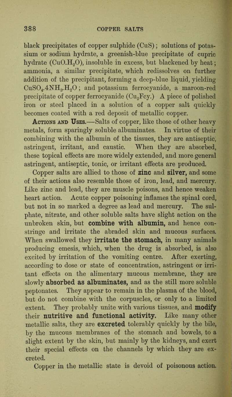 black precipitates of copper sulphide (CuS); solutions of potas- sium or sodium hydrate, a greenish-blue precipitate of cupric hydrate (CuO.H20), insoluble in excess, but blackened by heat; ammonia, a similar precipitate, which redissolves on further addition of the precipitant, forming a deep-blue liquid, yielding CuSO4.4NH3.H2O; and potassium ferrocyanide, a maroon-red precipitate of copper ferrocyanide (Cu2Fcy.) A piece of polished iron or steel placed in a solution of a copper salt quickly becomes coated with a red deposit of metallic copper. Actions and Uses.—Salts of copper, like those of other heavy metals, form sparingly soluble albuminates. In virtue of their combining with the albumin of the tissues, they are antiseptic, astringent, irritant, and caustic. When they are absorbed, these topical effects are more widely extended, and more general astringent, antiseptic, tonic, or irritant effects are produced. Copper salts are allied to those of zinc and silver, and some of their actions also resemble those of iron, lead, and mercury. Like zinc and lead, they are muscle poisons, and hence weaken heart action. Acute copper poisoning inflames the spinal cord, but not in so marked a degree as lead and mercury. The sul- phate, nitrate, and other soluble salts have slight action on the unbroken skin, but combine with albumin, and hence con- stringe and irritate the abraded skin and mucous surfaces. When swallowed they irritate the stomach, in many animals producing emesis, which, when the drug is absorbed, is also excited by irritation of the vomiting centre. After exerting, according to dose or state of concentration, astringent or irri- tant effects on the alimentary mucous membrane, they are slowly absorbed as albuminates, and as the still more soluble peptonates. They appear to remain in the plasma of the blood, but do not combine with the corpuscles, or only to a limited extent. They probably unite with various tissues, and modify their nutritive and functional activity. Like many other metallic salts, they are excreted tolerably quickly by the bile, by the mucous membranes of the stomach and bowels, to a slight extent by the skin, but mainly by the kidneys, and exert their special effects on the channels by which they are ex- creted. Copper in the metallic state is devoid of poisonous action.