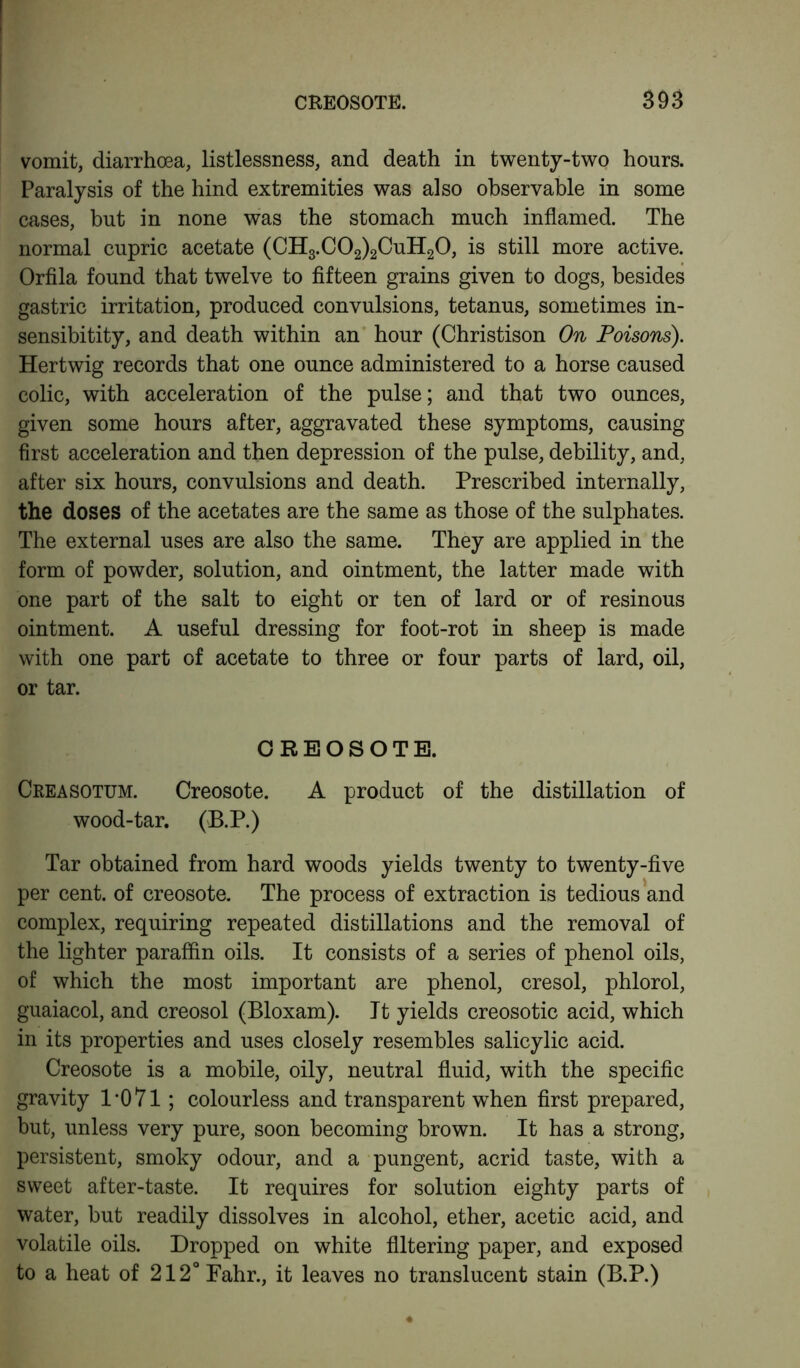 vomit, diarrhoea, listlessness, and death in twenty-two hours. Paralysis of the hind extremities was also observable in some cases, but in none was the stomach much inflamed. The normal cupric acetate (CH3.C02)2CuH20, is still more active. Orfila found that twelve to fifteen grains given to dogs, besides gastric irritation, produced convulsions, tetanus, sometimes in- sensibitity, and death within an hour (Christison On Poisons). Hertwig records that one ounce administered to a horse caused colic, with acceleration of the pulse; and that two ounces, given some hours after, aggravated these symptoms, causing first acceleration and then depression of the pulse, debility, and, after six hours, convulsions and death. Prescribed internally, the doses of the acetates are the same as those of the sulphates. The external uses are also the same. They are applied in the form of powder, solution, and ointment, the latter made with one part of the salt to eight or ten of lard or of resinous ointment. A useful dressing for foot-rot in sheep is made with one part of acetate to three or four parts of lard, oil, or tar. CREOSOTE. Creasotum. Creosote. A product of the distillation of wood-tar. (B.P.) Tar obtained from hard woods yields twenty to twenty-five per cent, of creosote. The process of extraction is tedious and complex, requiring repeated distillations and the removal of the lighter paraffin oils. It consists of a series of phenol oils, of which the most important are phenol, cresol, phlorol, guaiacol, and creosol (Bloxam). It yields creosotic acid, which in its properties and uses closely resembles salicylic acid. Creosote is a mobile, oily, neutral fluid, with the specific gravity 1 *071; colourless and transparent when first prepared, but, unless very pure, soon becoming brown. It has a strong, persistent, smoky odour, and a pungent, acrid taste, with a sweet after-taste. It requires for solution eighty parts of water, but readily dissolves in alcohol, ether, acetic acid, and volatile oils. Dropped on white filtering paper, and exposed to a heat of 212° Fahr., it leaves no translucent stain (B.P.)