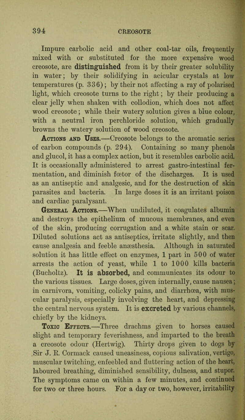 Impure carbolic acid and other coal-tar oils, frequently mixed with or substituted for the more expensive wood creosote, are distinguished from it by their greater solubility in water; by their solidifying in acicular crystals at low temperatures (p. 336); by their not affecting a ray of polarised light, which creosote turns to the right; by their producing a clear jelly when shaken with collodion, which does not affect wood creosote; while their watery solution gives a blue colour, with a neutral iron perchloride solution, which gradually browns the watery solution of wood creosote. Actions and Uses.—Creosote belongs to the aromatic series of carbon compounds (p. 294). Containing so many phenols and glucol, it has a complex action, but it resembles carbolic acid. It is occasionally administered to arrest gastro-intestinal fer- mentation, and diminish fcetor of the discharges. It is used as an antiseptic and analgesic, and for the destruction of skin parasites and bacteria. In large doses it is an irritant poison and cardiac paralysant. General Actions.—When undiluted, it coagulates albumin and destroys the epithelium of mucous membranes, and even of the skin, producing corrugation and a white stain or scar. Diluted solutions act as antiseptics, irritate slightly, and then cause analgesia and feeble anaesthesia. Although in saturated solution it has little effect on enzymes, 1 part in 500 of water arrests the action of yeast, while 1 to 1000 kills bacteria (Bucholtz). It is absorbed, and communicates its odour to the various tissues. Large doses, given internally, cause nausea; in carnivora, vomiting, colicky pains, and diarrhoea, with mus- cular paralysis, especially involving the heart, and depressing the central nervous system. It is excreted by various channels, chiefly by the kidneys. Toxic Effects.—Three drachms given to horses caused slight and temporary feverishness, and imparted to the breath a creosote odour (Hertwig). Thirty drops given to dogs by Sir J. R Cormack caused uneasiness, copious salivation, vertigo, muscular twitching, enfeebled and fluttering action of the heart, laboured breathing, diminished sensibility, dulness, and stupor. The symptoms came on within a few minutes, and continued for two or three hours. For a day or two, however, irritability