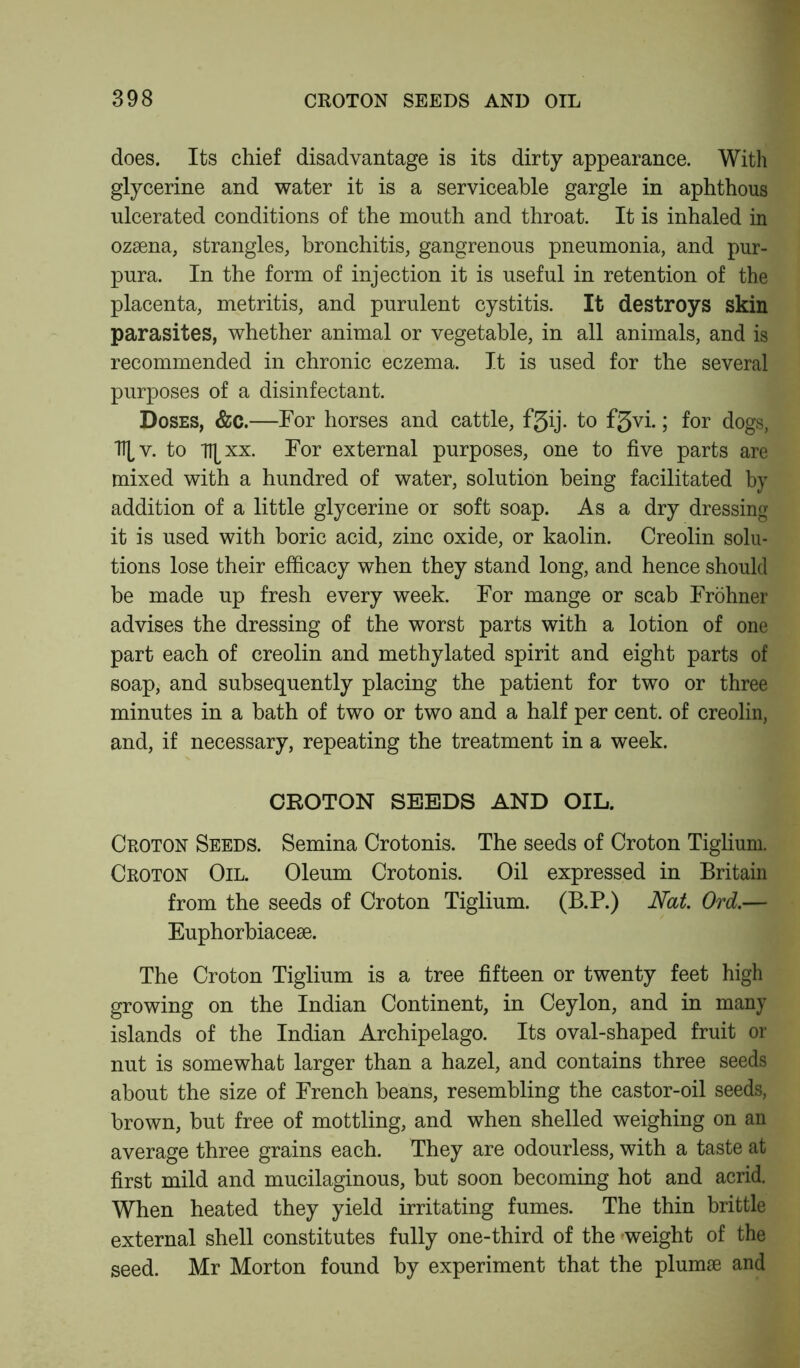 does. Its chief disadvantage is its dirty appearance. With glycerine and water it is a serviceable gargle in aphthous ulcerated conditions of the mouth and throat. It is inhaled in ozsena, strangles, bronchitis, gangrenous pneumonia, and pur- pura. In the form of injection it is useful in retention of the placenta, metritis, and purulent cystitis. It destroys skin parasites, whether animal or vegetable, in all animals, and is recommended in chronic eczema. It is used for the several purposes of a disinfectant. Doses, &c.—For horses and cattle, fjjij. to fgvi.; for dogs, Hv. to Tlj^xx. For external purposes, one to five parts are mixed with a hundred of water, solution being facilitated by addition of a little glycerine or soft soap. As a dry dressing it is used with boric acid, zinc oxide, or kaolin. Creolin solu- tions lose their efficacy when they stand long, and hence should be made up fresh every week. For mange or scab Frohner advises the dressing of the worst parts with a lotion of one part each of creolin and methylated spirit and eight parts of soap, and subsequently placing the patient for two or three minutes in a bath of two or two and a half per cent, of creolin, and, if necessary, repeating the treatment in a week. CROTON SEEDS AND OIL. Croton Seeds. Semina Crotonis. The seeds of Croton Tiglium. Croton Oil. Oleum Crotonis. Oil expressed in Britain from the seeds of Croton Tiglium. (B.P.) Nat. Ord.— Euphorbiacese. The Croton Tiglium is a tree fifteen or twenty feet high growing on the Indian Continent, in Ceylon, and in many islands of the Indian Archipelago. Its oval-shaped fruit or nut is somewhat larger than a hazel, and contains three seeds about the size of French beans, resembling the castor-oil seeds, brown, but free of mottling, and when shelled weighing on an average three grains each. They are odourless, with a taste at first mild and mucilaginous, but soon becoming hot and acrid. When heated they yield irritating fumes. The thin brittle external shell constitutes fully one-third of the weight of the seed. Mr Morton found by experiment that the plumae and