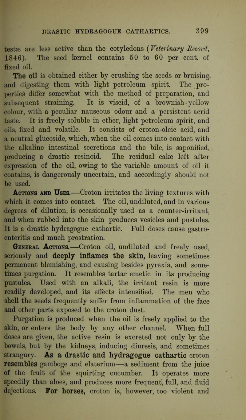 testae are less active than the cotyledons (Veterinary Record, 1846). The seed kernel contains 50 to 60 per cent, of fixed oil. The oil is obtained either by crushing the seeds or bruising and digesting them with light petroleum spirit. The pro- perties differ somewhat with the method of preparation, and subsequent straining. It is viscid, of a brownish-yellow colour, with a peculiar nauseous odour and a persistent acrid taste. It is freely soluble in ether, light petroleum spirit, and oils, fixed and volatile. It consists of croton-oleic acid, and a neutral glucoside, which, when the oil comes into contact with the alkaline intestinal secretions and the bile, is saponified, producing a drastic resinoid. The residual cake left after expression of the oil, owing to the variable amount of oil it contains, is dangerously uncertain, and accordingly should not be used. Actions and Uses.—Croton irritates the living textures with which it comes into contact. The oil, undiluted, and in various degrees of dilution, is occasionally used as a counter-irritant, and when rubbed into the skin produces vesicles and pustules. It is a drastic hydragogue cathartic. Full doses cause gastro- enteritis and much prostration. General Actions.—Croton oil, undiluted and freely used, seriously and deeply inflames the skin, leaving sometimes permanent blemishing, and causing besides pyrexia, and some- times purgation. It resembles tartar emetic in its producing pustules. Used with an alkali, the irritant resin is more readily developed, and its effects intensified. The men who shell the seeds frequently suffer from inflammation of the face and other parts exposed to the croton dust. Purgation is produced when the oil is freely applied to the skin, or enters the body by any other channel. When full doses are given, the active resin is excreted not only by the bowels, but by the kidneys, inducing diuresis, and sometimes strangury. As a drastic and hydragogue cathartic croton resembles gamboge and elaterium—a sediment from the juice of the fruit of the squirting cucumber. It operates more speedily than aloes, and produces more frequent', full, and fluid dejections. For horses, croton is, however, too violent and