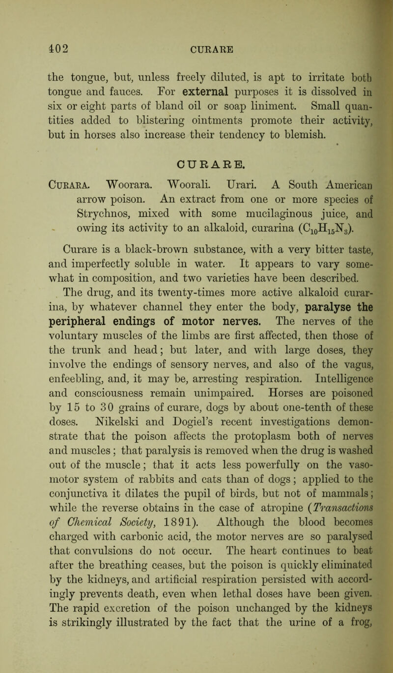 the tongue, but, unless freely diluted, is apt to irritate both tongue and fauces. For external purposes it is dissolved in six or eight parts of bland oil or soap liniment. Small quan- tities added to blistering ointments promote their activity, but in horses also increase their tendency to blemish. CURARE. Curara. Woorara. Woorali. Urari. A South American arrow poison. An extract from one or more species of Strychnos, mixed with some mucilaginous juice, and owing its activity to an alkaloid, curarina (C10H15N3). Curare is a black-brown substance, with a very bitter taste, and imperfectly soluble in water. It appears to vary some- what in composition, and two varieties have been described. The drug, and its twenty-times more active alkaloid curar- ina, by whatever channel they enter the body, paralyse the peripheral endings of motor nerves. The nerves of the voluntary muscles of the limbs are first affected, then those of the trunk and head; but later, and with large doses, they involve the endings of sensory nerves, and also of the vagus, enfeebling, and, it may be, arresting respiration. Intelligence and consciousness remain unimpaired. Horses are poisoned by 15 to 30 grains of curare, dogs by about one-tenth of these doses. Nikelski and Dogiel’s recent investigations demon- strate that the poison affects the protoplasm both of nerves and muscles; that paralysis is removed when the drug is washed out of the muscle; that it acts less powerfully on the vaso- motor system of rabbits and cats than of dogs; applied to the conjunctiva it dilates the pupil of birds, but not of mammals; while the reverse obtains in the case of atropine (Transactions of Chemical Society, 1891). Although the blood becomes charged with carbonic acid, the motor nerves are so paralysed that convulsions do not occur. The heart continues to beat after the breathing ceases, but the poison is quickly eliminated by the kidneys, and artificial respiration persisted with accord- ingly prevents death, even when lethal doses have been given. The rapid excretion of the poison unchanged by the kidneys is strikingly illustrated by the fact that the urine of a frog,