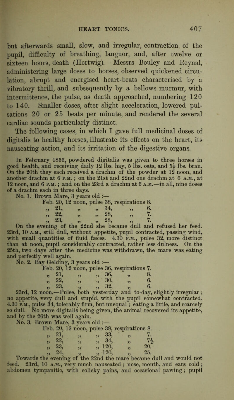 but afterwards small, slow, and irregular, contraction of the pupil, difficulty of breathing, languor, and, after twelve or sixteen hours, death (Hertwig). Messrs Bouley and Beynal, administering large doses to horses, observed quickened circu- lation, abrupt and energised heart-beats characterised by a vibratory thrill, and subsequently by a bellows murmur, with intermittence, the pulse, as death approached, numbering 120 to 140. Smaller doses, after slight acceleration, lowered pul- sations 20 or 25 beats per minute, and rendered the several cardiac sounds particularly distinct. The following cases, in which I gave full medicinal doses of digitalis to healthy horses, illustrate its effects on the heart, its nauseating action, and its irritation of the digestive organs. In February 1856, powdered digitalis was given to three horses in good health, and receiving daily 12 lbs. hay, 5 lbs. oats, and lbs. bran. On the 20th they each received a drachm of the powder at 12 noon, and another drachm at 6 p.m. ; on the 21st and 22nd one drachm at 6 a.m., at 12 noon, and 6 p.m. ; and on the 23rd a drachm at 6 a.m.—in all, nine doses of a drachm each in three days. No. 1. Brown Mare, 3 years old :— Feb. 20, 12 noon, pulse 38, respirations 8. 21, ,, „ 34, 5> 6. 22, ,, „ 28, 5) 7. 23, » 28, >, 7. On the evening of the 22nd she became dull and refused her feed. 23rd, 10 a.m., still dull, without appetite, pupil contracted, passing wind, with small quantities of fluid faeces. 4.30 p.m., pulse 32, more distinct than at noon, pupil considerably contracted, rather less dulness. On the 25th, two days after the medicine was withdrawn, the mare was eating and perfectly well again. No. 2. Bay Gelding, 3 years old :— Feb. 20, 12 noon, pulse 36, respirations 7. ,, 21, ,, ,, 36, ,, 8. „ 22, „ „ 30, ,, 6. „ 23, „ „ 32, „ 6. 23rd, 12 noon.—Pulse, both yesterday and to-day, slightly irregular ; no appetite, very dull and stupid, with the pupil somewhat contracted. 4.30 p.m., pulse 34, tolerably firm, but unequal; eating a little, and scarcely so dull. No more digitalis being given, the animal recovered its appetite, and by the 26th was well again. No. 3. Brown Mare, 3 years old :— Feb. 20, 12 noon, pulse 38, respirations 8. ,, 21, ,, j, 33, 5) 7. » 22, >, ,, 34, >> 74. 23, 120, 20. » 24, ,, 120, JJ 25. Towards the evening of the 22nd the mare became dull and would not feed. 23rd, 10 a.m., very much nauseated ; nose, mouth, and ears cold ; abdomen tympanitic, with colicky pains, and occasional pawing; pupil