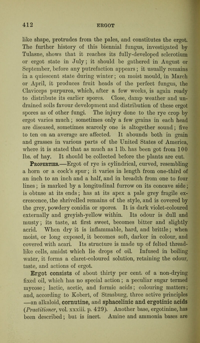 like shape, protrudes from the pales, and constitutes the ergot. The further history of this biennial fungus, investigated by Tulasne, shows that it reaches its fully-developed sclerotium or ergot state in July; it should be gathered in August or September, before any putrefaction appears ; it usually remains in a quiescent state during winter; on moist mould, in March or April, it produces fruit heads of the perfect fungus, the Claviceps purpurea, which, after a few weeks, is again ready to distribute its earlier spores. Close, damp weather and un- drained soils favour development and distribution of these ergot spores as of other fungi. The injury done to the rye crop by ergot varies much; sometimes only a few grains in each head are diseased, sometimes scarcely one is altogether sound; five to ten on an average are affected. It abounds both in grain and grasses in various parts of the United States of America, where it is stated that as much as 1 lb. has been got from 100 lbs. of hay. It should be collected before the plants are cut. Properties.—Ergot of rye is cylindrical, curved, resembling a horn or a cock’s spur; it varies in length from one-third of an inch to an inch and a half, and in breadth from one to four lines; is marked by a longitudinal furrow on its concave side; is obtuse at its ends; has at its apex a pale grey fragile ex- crescence, the shrivelled remains of the style, and is covered by the grey, powdery conidia or spores. It is dark violet-coloured externally and greyish-yellow within. Its odour is dull and musty; its taste, at first sweet, becomes bitter and slightly acrid. When dry it is inflammable, hard, and brittle; when moist, or long exposed, it becomes soft, darker in colour, and covered with acari. Its structure is made up of felted thread- like cells, amidst which lie drops of oil. Infused in boiling water, it forms a claret-coloured solution, retaining the odour, taste, and actions of ergot. Ergot consists of about thirty per cent, of a non-drying fixed oil, which has no special action; a peculiar sugar termed mycose; lactic, acetic, and formic acids; colouring matters; and, according to Kobert, of Strasburg, three active principles —an alkaloid, cornutine, and sphacelinic and ergotinic acids (.Practitioner, vol. xxxiii. p. 429). Another base, ergotinine, has been described; but is inert. Amine and ammonia bases are