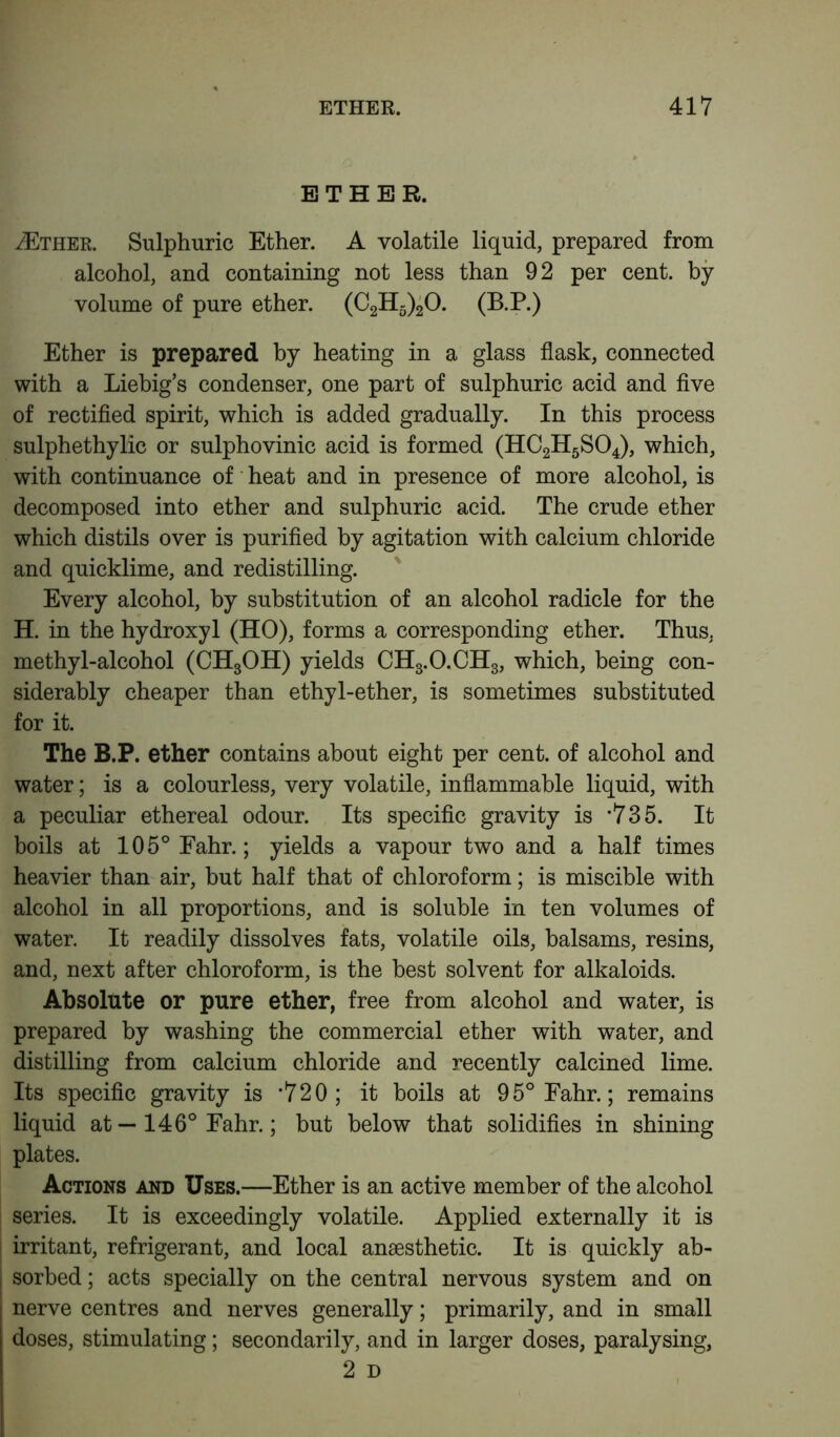 ETHER. VEther. Sulphuric Ether. A volatile liquid, prepared from alcohol, and containing not less than 92 per cent, by volume of pure ether. (C2H5)20. (B.P.) Ether is prepared by heating in a glass flask, connected with a Liebig’s condenser, one part of sulphuric acid and five of rectified spirit, which is added gradually. In this process sulphethylic or sulphovinic acid is formed (HC2H5S04), which, with continuance of heat and in presence of more alcohol, is decomposed into ether and sulphuric acid. The crude ether which distils over is purified by agitation with calcium chloride and quicklime, and redistilling. Every alcohol, by substitution of an alcohol radicle for the H. in the hydroxyl (HO), forms a corresponding ether. Thus, methyl-alcohol (CH3OH) yields CH3.O.CH3, which, being con- siderably cheaper than ethyl-ether, is sometimes substituted for it. The B.P. ether contains about eight per cent, of alcohol and water; is a colourless, very volatile, inflammable liquid, with a peculiar ethereal odour. Its specific gravity is *735. It boils at 105° Fahr.; yields a vapour two and a half times heavier than air, but half that of chloroform; is miscible with alcohol in all proportions, and is soluble in ten volumes of water. It readily dissolves fats, volatile oils, balsams, resins, and, next after chloroform, is the best solvent for alkaloids. Absolute or pure ether, free from alcohol and water, is prepared by washing the commercial ether with water, and distilling from calcium chloride and recently calcined lime. Its specific gravity is *720; it boils at 95° Fahr.; remains liquid at — 146° Fahr.; but below that solidifies in shining plates. Actions and Uses.—Ether is an active member of the alcohol series. It is exceedingly volatile. Applied externally it is irritant, refrigerant, and local anaesthetic. It is quickly ab- sorbed ; acts specially on the central nervous system and on nerve centres and nerves generally; primarily, and in small doses, stimulating; secondarily, and in larger doses, paralysing, 2 D