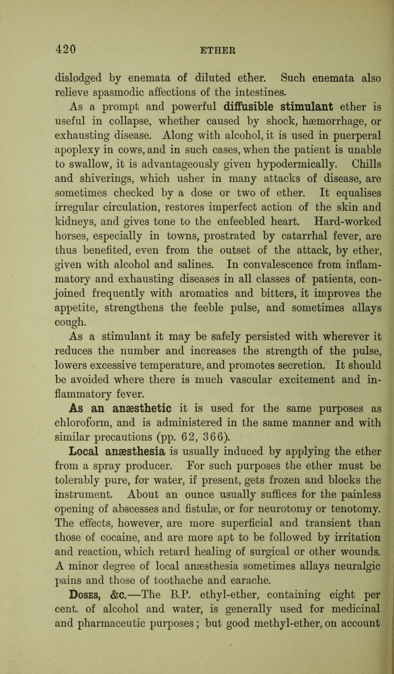 dislodged by enemata of diluted ether. Such enemata also relieve spasmodic affections of the intestines. As a prompt and powerful diffusible stimulant ether is useful in collapse, whether caused by shock, haemorrhage, or exhausting disease. Along with alcohol, it is used in puerperal apoplexy in cows, and in such cases, when the patient is unable to swallow, it is advantageously given hypodermically. Chills and shiverings, which usher in many attacks of disease, are sometimes checked by a dose or two of ether. It equalises irregular circulation, restores imperfect action of the skin and kidneys, and gives tone to the enfeebled heart. Hard-worked horses, especially in towns, prostrated by catarrhal fever, are thus benefited, even from the outset of the attack, by ether, given with alcohol and salines. In convalescence from inflam- matory and exhausting diseases in all classes of patients, con- joined frequently with aromatics and bitters, it improves the appetite, strengthens the feeble pulse, and sometimes allays cough. As a stimulant it may be safely persisted with wherever it reduces the number and increases the strength of the pulse, lowers excessive temperature, and promotes secretion. It should be avoided where there is much vascular excitement and in- flammatory fever. As an anaesthetic it is used for the same purposes as chloroform, and is administered in the same manner and with similar precautions (pp. 62, 366). Local anaesthesia is usually induced by applying the ether from a spray producer. For such purposes the ether must be tolerably pure, for water, if present, gets frozen and blocks the instrument. About an ounce usually suffices for the painless opening of abscesses and fistulae, or for neurotomy or tenotomy. The effects, however, are more superficial and transient than those of cocaine, and are more apt to be followed by irritation and reaction, which retard healing of surgical or other wounds. A minor degree of local anaesthesia sometimes allays neuralgic pains and those of toothache and earache. Doses, &c.—The B.P. ethyl-ether, containing eight per cent, of alcohol and water, is generally used for medicinal and pharmaceutic purposes; but good methyl-ether, on account