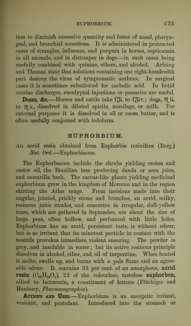 fcion to diminish excessive quantity and foetor of nasal, pharyn- geal, and bronchial secretions. It is administered in protracted cases of strangles, influenza, and purpura in horses, septicsemia in all animals, and in distemper in dogs—in such cases being usefully combined with quinine, ethers, and alcohol. Arioing and Thomas state that solutions containing one eight-hundredth part destroy the virus of symptomatic anthrax. In surgical cases it is sometimes substituted for carbolic acid. In foetid uterine discharges, eucalyptol injections or pessaries are useful. Doses, &c.—Horses and cattle take f3i. to f3iv.; dogs, \ ii. to Tf^x., dissolved in diluted spirits, mucilage, or milk. For external purposes it is dissolved in oil or cocoa butter, and is often usefully conjoined with iodoform. EUPHORBIUM. An acrid resin obtained from Euphorbia resinifera (Berg.) Nat. Ord.—Euphorbiacese. The Euphorbiacese include the shrubs yielding croton and castor oil, the Brazilian tree producing danda or assu juice, and cascarilla bark. The cactus-like plants yielding medicinal euphorbium grow in the kingdom of Morocco and in the region skirting the Atlas range. From incisions made into their angular, jointed, prickly stems and branches, an acrid, milky, resinous juice exudes, and concretes in irregular, dull-yellow tears, which are gathered in September, are about the size of large peas, often hollow, and perforated with little holes. Euphorbium has an acrid, persistent taste, is without odour, but is so irritant that its minutest particle in contact with the nostrils provokes immediate violent sneezing. The powder is grey, and insoluble in water; but its active resinous principle dissolves in alcohol, ether, and oil of turpentine. When heated it melts, swells up, and burns with a pale flame and an agree- able odour. It contains 38 per cent, of an amorphous, acrid resin (C20H32O4), 22 of the colourless, tasteless euphorbon, allied to lactucerin, a constituent of lettuce (Fluckiger and Hanbury, Pharmacographia). Actions and Uses.—Euphorbium is an energetic irritant, vesicant, and pustulant. Introduced into the stomach or