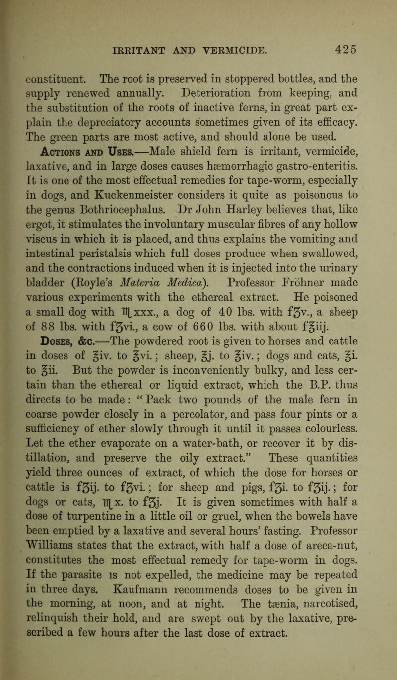 constituent. The root is preserved in stoppered bottles, and the supply renewed annually. Deterioration from keeping, and the substitution of the roots of inactive ferns, in great part ex- plain the depreciatory accounts sometimes given of its efficacy. The green parts are most active, and should alone be used. Actions and Uses.—Male shield fern is irritant, vermicide, laxative, and in large doses causes haemorrhagic gastro-enteritis. It is one of the most effectual remedies for tape-worm, especially in dogs, and Kuckenmeister considers it quite as poisonous to the genus Bothriocephalus. Dr John Harley believes that, like ergot, it stimulates the involuntary muscular fibres of any hollow viscus in which it is placed, and thus explains the vomiting and intestinal peristalsis which full doses produce when swallowed, and the contractions induced when it is injected into the urinary bladder (Boyle’s Materia Medico). Professor Prohner made various experiments with the ethereal extract. He poisoned a small dog with T^xxx., a dog of 40 lbs. with f3v., a sheep of 88 lbs. with f3vi., a cow of 660 lbs. with about fgiij. Doses, &c.—The powdered root is given to horses and cattle in doses of giv. to gvi.; sheep, gj. to giv.; dogs and cats, gi. to gii. But the powder is inconveniently bulky, and less cer- tain than the ethereal or liquid extract, which the B.P. thus directs to be made: “ Pack two pounds of the male fern in coarse powder closely in a percolator, and pass four pints or a sufficiency of ether slowly through it until it passes colourless. Let the ether evaporate on a water-bath, or recover it by dis- tillation, and preserve the oily extract.” These quantities yield three ounces of extract, of which the dose for horses or cattle is f3ij. to f3vi.; for sheep and pigs, f3i. to f5ij.; for dogs or cats, Tt^x. to f3j. It is given sometimes with half a dose of turpentine in a little oil or gruel, when the bowels have been emptied by a laxative and several hours’ fasting. Professor Williams states that the extract, with half a dose of areca-nut, constitutes the most effectual remedy for tape-worm in dogs. If the parasite is not expelled, the medicine may be repeated in three days. Kaufmann recommends doses to be given in the morning, at noon, and at night. The taenia, narcotised, relinquish their hold, and are swept out by the laxative, pre- scribed a few hours after the last dose of extract.