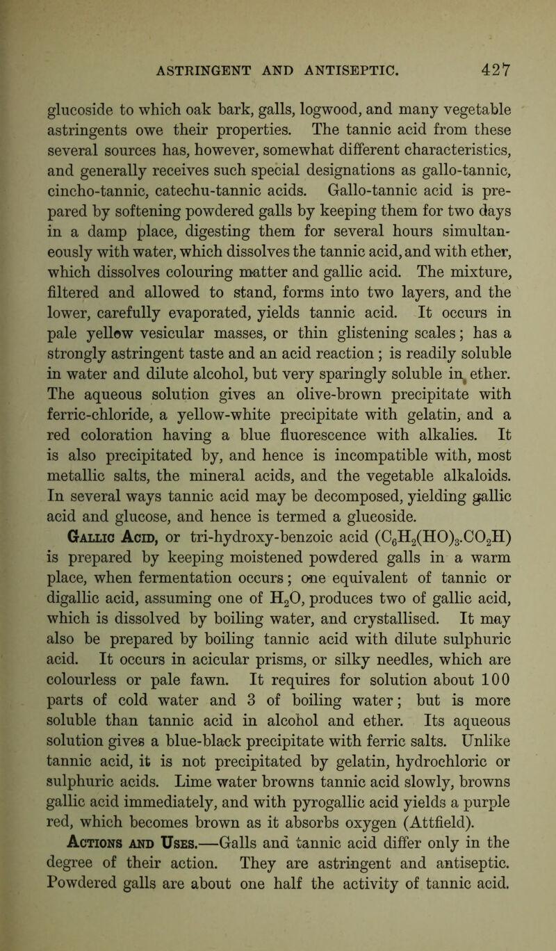 glucoside to which oak bark, galls, logwood, and many vegetable astringents owe their properties. The tannic acid from these several sources has, however, somewhat different characteristics, and generally receives such special designations as gallo-tannic, cincho-tannic, catechu-tannic acids. Gallo-tannic acid is pre- pared by softening powdered galls by keeping them for two days in a damp place, digesting them for several hours simultan- eously with water, which dissolves the tannic acid, and with ether, which dissolves colouring matter and gallic acid. The mixture, filtered and allowed to stand, forms into two layers, and the lower, carefully evaporated, yields tannic acid. It occurs in pale yellow vesicular masses, or thin glistening scales; has a strongly astringent taste and an acid reaction ; is readily soluble in water and dilute alcohol, but very sparingly soluble in^ ether. The aqueous solution gives an olive-brown precipitate with ferric-chloride, a yellow-white precipitate with gelatin, and a red coloration having a blue fluorescence with alkalies. It is also precipitated by, and hence is incompatible with, most metallic salts, the mineral acids, and the vegetable alkaloids. In several ways tannic acid may be decomposed, yielding gallic acid and glucose, and hence is termed a glucoside. Gallic Acid, or tri-hydroxy-benzoic acid (C6H2(H0)3.C02II) is prepared by keeping moistened powdered galls in a warm place, when fermentation occurs; one equivalent of tannic or digallic acid, assuming one of H20, produces two of gallic acid, which is dissolved by boiling water, and crystallised. It may also be prepared by boiling tannic acid with dilute sulphuric acid. It occurs in acicular prisms, or silky needles, which are colourless or pale fawn. It requires for solution about 100 parts of cold water and 3 of boiling water; but is more soluble than tannic acid in alcohol and ether. Its aqueous solution gives a blue-black precipitate with ferric salts. Unlike tannic acid, it is not precipitated by gelatin, hydrochloric or sulphuric acids. Lime water browns tannic acid slowly, browns gallic acid immediately, and with pyrogallic acid yields a purple red, which becomes brown as it absorbs oxygen (Attfield). Actions and Uses.—Galls and tannic acid differ only in the degree of their action. They are astringent and antiseptic. Powdered galls are about one half the activity of tannic acid.