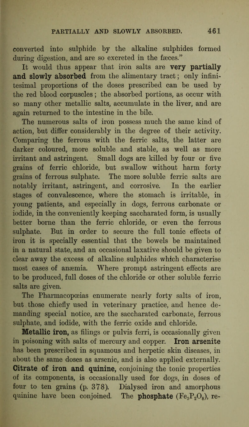 converted into sulphide by the alkaline sulphides formed during digestion, and are so excreted in the faeces.” It would thus appear that iron salts are very partially and slowly absorbed from the alimentary tract; only infini- tesimal proportions of the doses prescribed can be used by the red blood corpuscles; the absorbed portions, as occur with so many other metallic salts, accumulate in the liver, and are again returned to the intestine in the bile. The numerous salts of iron possess much the same kind of action, but differ considerably in the degree of their activity. Comparing the ferrous with the ferric salts, the latter are darker coloured, more soluble and stable, as well as more irritant and astringent. Small dogs are killed by four or five grains of ferric chloride, but swallow without harm forty grains of ferrous sulphate. The more soluble ferric salts are notably irritant, astringent, and corrosive. In the earlier stages of convalescence, where the stomach is irritable, in young patients, and especially in dogs, ferrous carbonate or iodide, in the conveniently keeping saccharated form, is usually better borne than the ferric chloride, or even the ferrous sulphate. But in order to secure the full tonic effects of iron it is specially essential that the bowels be maintained in a natural state, and an occasional laxative should be given to clear away the excess of alkaline sulphides which characterise most cases of anaemia. Where prompt astringent effects are to be produced, full doses of the chloride or other soluble ferric salts are given. The Pharmacopoeias enumerate nearly forty salts of iron, but those chiefly used in veterinary practice, and hence de- manding special notice, are the saccharated carbonate, ferrous sulphate, and iodide, with the ferric oxide and chloride. Metallic iron, as filings or pulvis ferri, is occasionally given in poisoning with salts of mercury and copper. Iron arsenite has been prescribed in squamous and herpetic skin diseases, in about the same doses as arsenic, and is also applied externally. Citrate of iron and quinine, conjoining the tonic properties of its components, is occasionally used for dogs, in doses of four to ten grains (p. 378). Dialysed iron and amorphous quinine have been conjoined. The phosphate (Fe3P208), re-