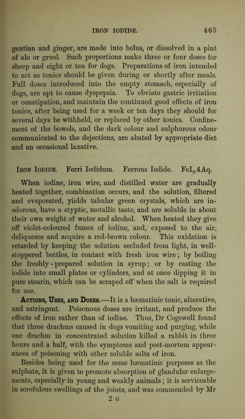 gentian and ginger, are made into bolus, or dissolved in a pint of ale or gruel. Such proportions make three or four doses for sheep and eight or ten for dogs. Preparations of iron intended to act as tonics should be given during or shortly after meals. Full doses introduced into the empty stomach, especially of dogs, are apt to cause dyspepsia. To obviate gastric irritation or constipation, and maintain the continued good effects of iron tonics, after being used for a week or ten days they should for several days be withheld, or replaced by other tonics. Confine- ment of the bowels, and the dark colour and sulphurous odour communicated to the dejections, are abated by appropriate diet and an occasional laxative. Iron Iodide. Ferri Iodidum. Ferrous Iodide. FeI2.4Aq. When iodine, iron wire, and distilled water are gradually heated together, combination occurs, and the solution, filtered and evaporated, yields tabular green crystals, which are in- odorous, have a styptic, metallic taste, and are soluble in about their own weight of water and alcohol. When heated they give off violet-coloured fumes of iodine, and, exposed to the air, deliquesce and acquire a red-brown colour. This oxidation is retarded by keeping the solution secluded from light, in well- stoppered bottles, in contact with fresh iron wire; by boiling the freshly - prepared solution in syrup; or by casting the iodide into small plates or cylinders, and at once dipping it in pure stearin, which can be scraped off when the salt is required for use. Actions, Uses, and Doses.—It is a hsematinic tonic, alterative, and astringent. Poisonous doses are irritant, and produce the effects of iron rather than of iodine. Thus, Dr Cogswell found that three drachms caused in dogs vomiting and purging, while one drachm in concentrated solution killed a rabbit in three hours and a half, with the symptoms and post-mortem appear- ances of poisoning with other soluble salts of iron. Besides being used for the same haematinic purposes as the sulphate, it is given to promote absorption of glandular enlarge- ments, especially in young and weakly animals; it is serviceable in scrofulous swellings of the joints, and was commended by Mr