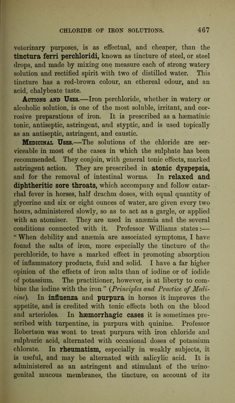 veterinary purposes, is as effectual, and cheaper, than the tinctura ferri perchloridi, known as tincture of steel, or steel drops, and made by mixing one measure each of strong watery solution and rectified spirit with two of distilled water. This tincture has a red-brown colour, an ethereal odour, and an acid, chalybeate taste. Actions and Uses.—Iron perchloride, whether in watery or alcoholic solution, is one of the most soluble, irritant, and cor- rosive preparations of iron. It is prescribed as a haematinic tonic, antiseptic, astringent, and styptic, and is used topically as an antiseptic, astringent, and caustic. Medicinal Uses.—The solutions of the chloride are ser- viceable in most of the cases in which the sulphate has been recommended. They conjoin, with general tonic effects, marked astringent action. They are prescribed in atonic dyspepsia, and for the removal of intestinal worms. In relaxed and diphtheritic sore throats, which accompany and follow catar- rhal fever in horses, half drachm doses, with equal quantity of glycerine and six or eight ounces of water, are given every two hours, administered slowly, so as to act as a gargle, or applied with an atomiser. They are used in anaemia and the several conditions connected with it. Professor Williams states:— “ When debility and anaemia are associated symptoms, I have found the salts of iron, more especially the tincture of the perchloride, to have a marked effect in promoting absorption of inflammatory products, fluid and solid. I have a far higher opinion of the effects of iron salts than of iodine or of iodide of potassium. The practitioner, however, is at liberty to com- bine the iodine with the iron ” {Principles and Practice of Medi- cine). In influenza and purpura in horses it improves the appetite, and is credited with tonic effects both on the blood and arterioles. In haemorrhagic cases it is sometimes pre- scribed with turpentine, in purpura with quinine. Professor Robertson was wont to treat purpura with iron chloride and sulphuric acid, alternated with occasional doses of potassium chlorate. In rheumatism, especially in weakly subjects, it is useful, and may be alternated with salicylic acid. It is administered as an astringent and stimulant of the urino- genital mucous membranes, the tincture, on account of its