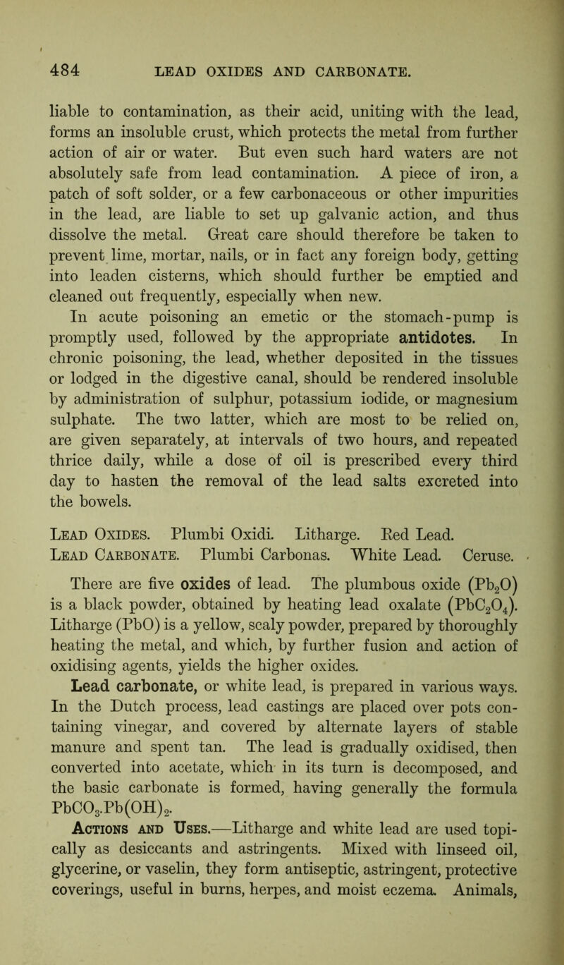 liable to contamination, as their acid, uniting with the lead, forms an insoluble crust, which protects the metal from further action of air or water. But even such hard waters are not absolutely safe from lead contamination. A piece of iron, a patch of soft solder, or a few carbonaceous or other impurities in the lead, are liable to set up galvanic action, and thus dissolve the metal. Great care should therefore be taken to prevent lime, mortar, nails, or in fact any foreign body, getting into leaden cisterns, which should further be emptied and cleaned out frequently, especially when new. In acute poisoning an emetic or the stomach-pump is promptly used, followed by the appropriate antidotes. In chronic poisoning, the lead, whether deposited in the tissues or lodged in the digestive canal, should be rendered insoluble by administration of sulphur, potassium iodide, or magnesium sulphate. The two latter, which are most to be relied on, are given separately, at intervals of two hours, and repeated thrice daily, while a dose of oil is prescribed every third day to hasten the removal of the lead salts excreted into the bowels. Lead Oxides. Plumbi Oxidi. Litharge. Bed Lead. Lead Carbonate. Plumbi Carbonas. White Lead. Ceruse. There are five oxides of lead. The plumbous oxide (Pb20) is a black powder, obtained by heating lead oxalate (PbC204). Litharge (PbO) is a yellow, scaly powder, prepared by thoroughly heating the metal, and which, by further fusion and action of oxidising agents, yields the higher oxides. Lead carbonate, or white lead, is prepared in various ways. In the Dutch process, lead castings are placed over pots con- taining vinegar, and covered by alternate layers of stable manure and spent tan. The lead is gradually oxidised, then converted into acetate, which in its turn is decomposed, and the basic carbonate is formed, having generally the formula PbC03.Pb(0H)2. Actions and Uses.—Litharge and white lead are used topi- cally as desiccants and astringents. Mixed with linseed oil, glycerine, or vaselin, they form antiseptic, astringent, protective coverings, useful in burns, herpes, and moist eczema. Animals,