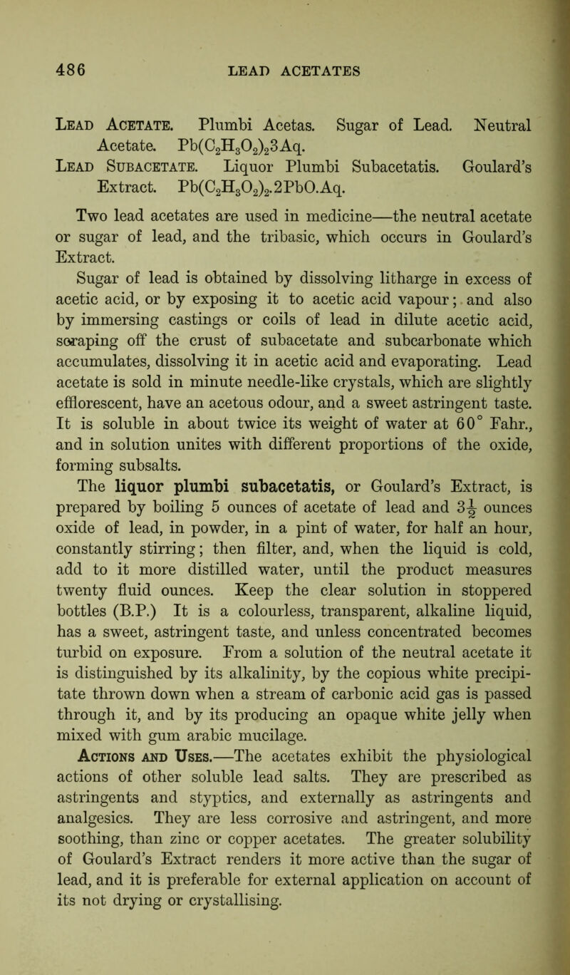 Lead Acetate. Plumbi Acetas. Sugar of Lead. Neutral Acetate. Pb(C2H302)23Aq. Lead Subacetate. Liquor Plumbi Subacetatis. Goulard’s Extract. Pb(C2H302)2.2Pb0.Aq. Two lead acetates are used in medicine—the neutral acetate or sugar of lead, and the tribasic, which occurs in Goulard’s Extract. Sugar of lead is obtained by dissolving litharge in excess of acetic acid, or by exposing it to acetic acid vapour; and also by immersing castings or coils of lead in dilute acetic acid, scraping off the crust of subacetate and subcarbonate which accumulates, dissolving it in acetic acid and evaporating. Lead acetate is sold in minute needle-like crystals, which are slightly efflorescent, have an acetous odour, and a sweet astringent taste. It is soluble in about twice its weight of water at 60° Eahr., and in solution unites with different proportions of the oxide, forming subsalts. The liquor plumbi subacetatis, or Goulard’s Extract, is prepared by boiling 5 ounces of acetate of lead and 3-^ ounces oxide of lead, in powder, in a pint of water, for half an hour, constantly stirring; then filter, and, when the liquid is cold, add to it more distilled water, until the product measures twenty fluid ounces. Keep the clear solution in stoppered bottles (B.P.) It is a colourless, transparent, alkaline liquid, has a sweet, astringent taste, and unless concentrated becomes turbid on exposure. Erom a solution of the neutral acetate it is distinguished by its alkalinity, by the copious white precipi- tate thrown down when a stream of carbonic acid gas is passed through it, and by its producing an opaque white jelly when mixed with gum arabic mucilage. Actions and Uses.—The acetates exhibit the physiological actions of other soluble lead salts. They are prescribed as astringents and styptics, and externally as astringents and analgesics. They are less corrosive and astringent, and more soothing, than zinc or copper acetates. The greater solubility of Goulard’s Extract renders it more active than the sugar of lead, and it is preferable for external application on account of its not drying or crystallising.