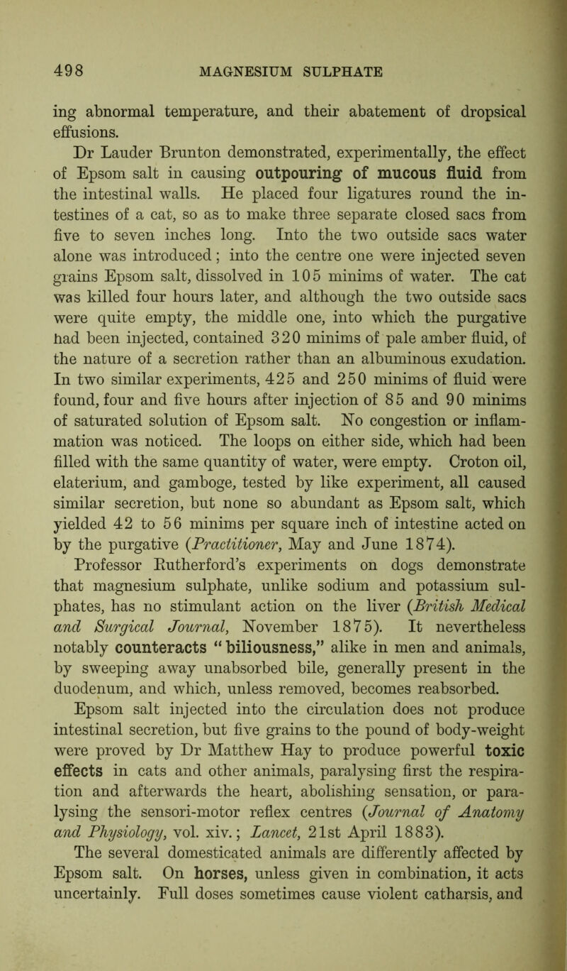 ing abnormal temperature, and their abatement of dropsical effusions. Dr Lauder Brunton demonstrated, experimentally, the effect of Epsom salt in causing outpouring of mucous fluid from the intestinal walls. He placed four ligatures round the in- testines of a cat, so as to make three separate closed sacs from five to seven inches long. Into the two outside sacs water alone was introduced; into the centre one were injected seven grains Epsom salt, dissolved in 10 5 minims of water. The cat was killed four hours later, and although the two outside sacs were quite empty, the middle one, into which the purgative had been injected, contained 320 minims of pale amber fluid, of the nature of a secretion rather than an albuminous exudation. In two similar experiments, 425 and 250 minims of fluid were found, four and five hours after injection of 85 and 90 minims of saturated solution of Epsom salt. Ho congestion or inflam- mation was noticed. The loops on either side, which had been filled with the same quantity of water, were empty. Croton oil, elaterium, and gamboge, tested by like experiment, all caused similar secretion, but none so abundant as Epsom salt, which yielded 42 to 56 minims per square inch of intestine acted on by the purgative (.Practitioner, May and June 1874). Professor Kutherford’s experiments on dogs demonstrate that magnesium sulphate, unlike sodium and potassium sul- phates, has no stimulant action on the liver (.British Medical and Surgical Journal, November 1875). It nevertheless notably counteracts “ biliousness,” alike in men and animals, by sweeping away unabsorbed bile, generally present in the duodenum, and which, unless removed, becomes reabsorbed. Epsom salt injected into the circulation does not produce intestinal secretion, but five grains to the pound of body-weight were proved by Dr Matthew Hay to produce powerful toxic effects in cats and other animals, paralysing first the respira- tion and afterwards the heart, abolishing sensation, or para- lysing the sensori-motor reflex centres (Journal of Anatomy and Physiology, vol. xiv.; Lancet, 21st April 1883). The several domesticated animals are differently affected by Epsom salt. On horses, unless given in combination, it acts uncertainly. Eull doses sometimes cause violent catharsis, and