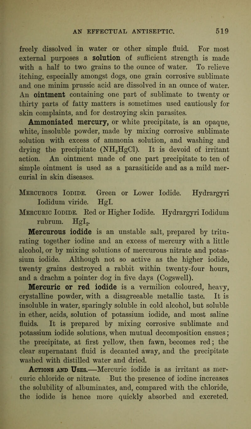 freely dissolved in water or other simple fluid. For most external purposes a solution of sufficient strength is made with a half to two grains to the ounce of water. To relieve itching, especially amongst dogs, one grain corrosive sublimate and one minim prussic acid are dissolved in an ounce of water. An ointment containing one part of sublimate to twenty or thirty parts of fatty matters is sometimes used cautiously for skin complaints, and for destroying skin parasites. Ammoniated mercury, or white precipitate, is an opaque, white, insoluble powder, made by mixing corrosive sublimate solution with excess of ammonia solution, and washing and drying the precipitate (NH2HgCl). It is devoid of irritant action. An ointment made of one part precipitate to ten of simple ointment is used as a parasiticide and as a mild mer- curial in skin diseases. Mercurous Iodide. Green or Lower Iodide. Hydrargyri Iodidum viride. Hgl. Mercuric Iodide. Eed or Higher Iodide. Hydrargyri Iodidum rubrum. Hgl2. Mercurous iodide is an unstable salt, prepared by tritu- rating together iodine and an excess of mercury with a little alcohol, or by mixing solutions of mercurous nitrate and potas- sium iodide. Although not so active as the higher iodide, twenty grains destroyed a rabbit within twenty-four hours, and a drachm a pointer dog in five days (Cogswell). Mercuric or red iodide is a vermilion coloured, heavy, crystalline powder, with a disagreeable metallic taste. It is insoluble in water, sparingly soluble in cold alcohol, but soluble in ether, acids, solution of potassium iodide, and most saline fluids. It is prepared by mixing corrosive sublimate and potassium iodide solutions, when mutual decomposition ensues; the precipitate, at first yellow, then fawn, becomes red; the clear supernatant fluid is decanted away, and the precipitate washed with distilled water and dried. Actions and Uses.—Mercuric iodide is as irritant as mer- curic chloride or nitrate. But the presence of iodine increases the solubility of albuminates, and, compared with the chloride, the iodide is hence more quickly absorbed and excreted.