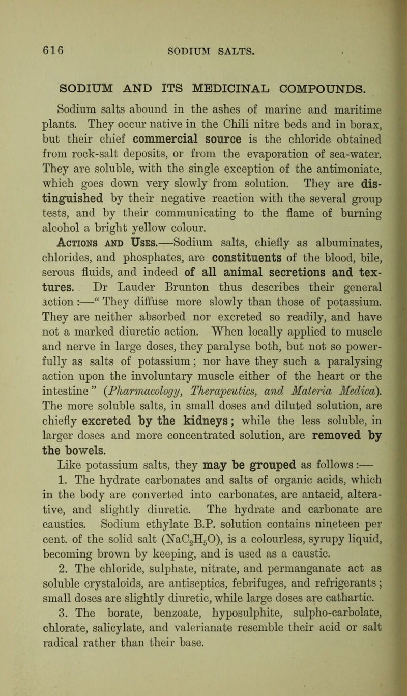 SODIUM AND ITS MEDICINAL COMPOUNDS. Sodium salts abound in the ashes of marine and maritime plants. They occur native in the Chili nitre beds and in borax, but their chief commercial source is the chloride obtained from rock-salt deposits, or from the evaporation of sea-water. They are soluble, with the single exception of the antimoniate, which goes down very slowly from solution. They are dis- tinguished by their negative reaction with the several group tests, and by their communicating to the flame of burning alcohol a bright yellow colour. Actions and Uses.—Sodium salts, chiefly as albuminates, chlorides, and phosphates, are constituents of the blood, bile, serous fluids, and indeed of all animal secretions and tex- tures. Dr Lauder Brunton thus describes their general action :—“ They diffuse more slowly than those of potassium. They are neither absorbed nor excreted so readily, and have not a marked diuretic action. When locally applied to muscle and nerve in large doses, they paralyse both, but not so power- fully as salts of potassium; nor have they such a paralysing action upon the involuntary muscle either of the heart or the intestine ” {Pharmacology, Therapeutics, and Materia Medico). The more soluble salts, in small doses and diluted solution, are chiefly excreted by the kidneys; while the less soluble, in larger doses and more concentrated solution, are removed by the bowels. Like potassium salts, they may be grouped as follows:— 1. The hydrate carbonates and salts of organic acids, which in the body are converted into carbonates, are antacid, altera- tive, and slightly diuretic. The hydrate and carbonate are caustics. Sodium ethylate B.P. solution contains nineteen per cent, of the solid salt (NaC2H50), is a colourless, syrupy liquid, becoming brown by keeping, and is used as a caustic. 2. The chloride, sulphate, nitrate, and permanganate act as soluble crystaloids, are antiseptics, febrifuges, and refrigerants; small doses are slightly diuretic, while large doses are cathartic. 3. The borate, benzoate, hyposulphite, sulpho-carbolate, chlorate, salicylate, and valerianate resemble their acid or salt radical rather than their base.