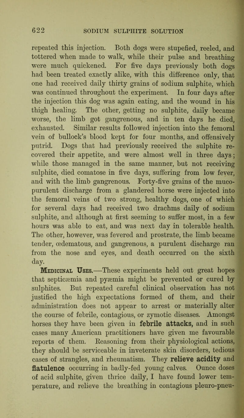 repeated this injection. Both dogs were stupefied, reeled, and tottered when made to walk, while their pulse and breathing were much quickened. For five days previously both dogs had been treated exactly alike, with this difference only, that one had received daily thirty grains of sodium sulphite, which was continued throughout the experiment. In four days after the injection this dog was again eating, and the wound in his thigh healing. The other, getting no sulphite, daily became worse, the limb got gangrenous, and in ten days he died, exhausted. Similar results followed injection into the femoral vein of bullock’s blood kept for four months, and offensively putrid. Dogs that had previously received the sulphite re- covered their appetite, and were almost well in three days; while those managed in the same manner, but not receiving sulphite, died comatose in five days, suffering from low fever, and with the limb gangrenous. Forty-five grains of the muco- purulent discharge from a glandered horse were injected into the femoral veins of two strong, healthy dogs, one of which for several days had received two drachms daily of sodium sulphite, and although at first seeming to suffer most, in a few hours was able to eat, and was next day in tolerable health. The other, however, was fevered and prostrate, the limb became tender, cedematous, and gangrenous, a purulent discharge ran from the nose and eyes, and death occurred on the sixth day. Medicinal Uses.—These experiments held out great hopes that septicsemia and pysemia might be prevented or cured by sulphites. But repeated careful clinical observation has not justified the high expectations formed of them, and their administration does not appear to arrest or materially alter the course of febrile, contagious, or zymotic diseases. Amongst horses they have been given in febrile attacks, and in such cases many American practitioners have given me favourable reports of them. Seasoning from their physiological actions, they should be serviceable in inveterate skin disorders, tedious cases of strangles, and rheumatism. They relieve acidity and flatulence occurring in badly-fed young calves. Ounce doses of acid sulphite, given thrice daily, I have found lower tem- perature, and relieve the breathing in contagious pleuro-pneu-