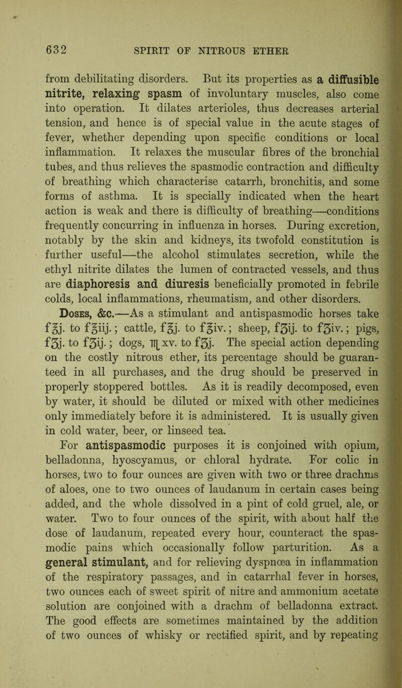 from debilitating disorders. But its properties as a diffusible nitrite, relaxing spasm of involuntary muscles, also come into operation. It dilates arterioles, thus decreases arterial tension, and hence is of special value in the acute stages of fever, whether depending upon specific conditions or local | inflammation. It relaxes the muscular fibres of the bronchial tubes, and thus relieves the spasmodic contraction and difficulty of breathing which characterise catarrh, bronchitis, and some forms of asthma. It is specially indicated when the heart action is weak and there is difficulty of breathing—conditions ; frequently concurring in influenza in horses. During excretion, notably by the skin and kidneys, its twofold constitution is further useful—the alcohol stimulates secretion, while the ethyl nitrite dilates the lumen of contracted vessels, and thus are diaphoresis and diuresis beneficially promoted in febrile colds, local inflammations, rheumatism, and other disorders. Doses, &c.—As a stimulant and antispasmodic horses take f 5j. to fgiij.; cattle, fgj. to fgiv.; sheep, f3ij. to f3iv.; pigs, f3j. to f3ij-; dogs, T\[ xv. to f3j. The special action depending on the costly nitrous ether, its percentage should be guaran- teed in all purchases, and the drug should be preserved in properly stoppered bottles. As it is readily decomposed, even by water, it should be diluted or mixed with other medicines j only immediately before it is administered. It is usually given in cold water, beer, or linseed tea. For antispasmodic purposes it is conjoined with opium, belladonna, hyoscyamus, or chloral hydrate. For colic in horses, two to four ounces are given with two or three drachms | of aloes, one to two ounces of laudanum in certain cases being added, and the whole dissolved in a pint of cold gruel, ale, or water. Two to four ounces of the spirit, with about half the ] dose of laudanum, repeated every hour, counteract the spas- modic pains which occasionally follow parturition. As a general stimulant, and for relieving dyspnoea in inflammation of the respiratory passages, and in catarrhal fever in horses, two ounces each of sweet spirit of nitre and ammonium acetate i solution are conjoined with a drachm of belladonna extract. ' The good effects are sometimes maintained by the addition of two ounces of whisky or rectified spirit, and by repeating ■